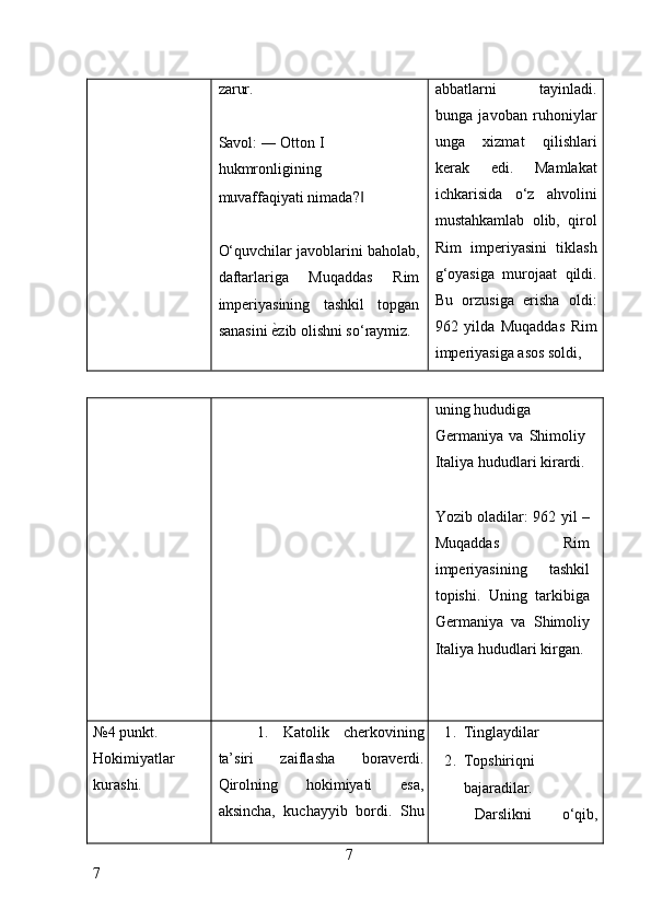 zarur. 
 
Savol: ― Otton I 
hukmronligining 
muvaffaqiyati nimada?  ‖
 
O‘quvchilar javoblarini baholab,
daftarlariga   Muqaddas   Rim
imperiyasining   tashkil   topgan
sanasini  ѐ	
* zib olishni so‘raymiz.  abbatlarni   tayinladi.
bunga   javoban   ruhoniylar
unga   xizmat   qilishlari
kerak   edi.   Mamlakat
ichkarisida   o‘z   ahvolini
mustahkamlab   olib,   qirol
Rim   imperiyasini   tiklash
g‘oyasiga   murojaat   qildi.
Bu   orzusiga   erisha   oldi:
962   yilda   Muqaddas   Rim
imperiyasiga asos soldi, 
uning hududiga 
Germaniya   va   Shimoliy
Italiya hududlari kirardi.
 
Yozib oladilar: 962 yil –
Muqaddas   Rim
imperiyasining   tashkil
topishi.   Uning   tarkibiga
Germaniya   va   Shimoliy
Italiya hududlari kirgan. 
 
 
№4 punkt. 
Hokimiyatlar 
kurashi.  1.   Katolik   cherkovining
ta’siri   zaiflasha   boraverdi.
Qirolning   hokimiyati   esa,
aksincha,   kuchayyib   bordi.   Shu 1. Tinglaydilar 
2. Topshiriqni 
bajaradilar. 
Darslikni   o‘qib,
7
7     