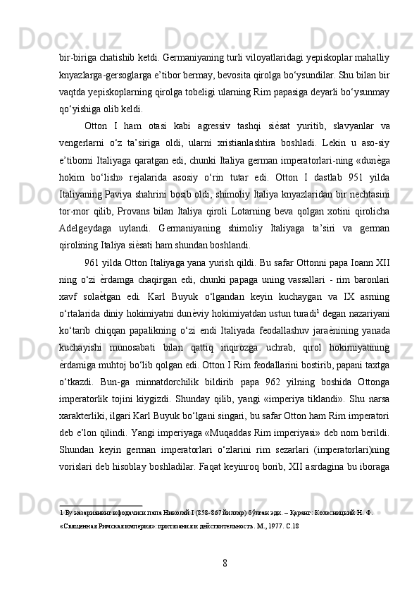 bir-biriga chatishib ketdi. Germaniyaning turli viloyatlaridagi yepiskoplar mahalliy
knyazlarga-gersoglarga e’tibor bermay, bevosita qirolga bo‘ysundilar. Shu bilan bir
vaqtda yepiskoplarning qirolga tobeligi ularning Rim papasiga deyarli bo‘ysunmay
qo‘yishiga olib keldi. 
Otton   I   ham   otasi   kabi   agressiv   tashqi   si ѐ* sat   yuritib,   slavyanlar   va
vengerlarni   o‘z   ta’siriga   oldi,   ularni   xristianlashtira   boshladi.   Lekin   u   aso-siy
e’tiborni Italiyaga qaratgan edi, chunki Italiya german imperatorlari-ning «dun ѐ	
* ga
hokim   bo‘lish»   rejalarida   asosiy   o‘rin   tutar   edi.   Otton   I   dastlab   951   yilda
Italiyaning Paviya shahrini bosib oldi, shimoliy Italiya knyazlaridan bir nechtasini
tor-mor   qilib,   Provans   bilan   Italiya   qiroli   Lotarning   beva   qolgan   xotini   qirolicha
Adelgeydaga   uylandi.   Germaniyaning   shimoliy   Italiyaga   ta’siri   va   german
qirolining Italiya si ѐ	
* sati ham shundan boshlandi. 
961 yilda Otton Italiyaga yana yurish qildi. Bu safar Ottonni papa Ioann XII
ning   o‘zi   ѐ	
* rdamga   chaqirgan   edi,   chunki   papaga   uning   vassallari   -   rim   baronlari
xavf   sola ѐ
* tgan   edi.   Karl   Buyuk   o‘lgandan   keyin   kuchaygan   va   IX   asrning
o‘rtalarida diniy hokimiyatni dun ѐ	
* viy hokimiyatdan ustun turadi 1
 degan nazariyani
ko‘tarib   chiqqan   papalikning   o‘zi   endi   Italiyada   feodallashuv   jara ѐ	
* nining   yanada
kuchayishi   munosabati   bilan   qattiq   inqirozga   uchrab,   qirol   hokimiyatining
ѐ	
* rdamiga muhtoj bo‘lib qolgan edi. Otton I Rim feodallarini bostirib, papani taxtga
o‘tkazdi.   Bun-ga   minnatdorchilik   bildirib   papa   962   yilning   boshida   Ottonga
imperatorlik   tojini   kiygizdi.   Shunday   qilib,   yangi   «imperiya   tiklandi».   Shu   narsa
xarakterliki, ilgari Karl Buyuk bo‘lgani singari, bu safar Otton ham Rim imperatori
deb e’lon qilindi. Yangi imperiyaga «Muqaddas Rim imperiyasi» deb nom berildi.
Shundan   keyin   german   imperatorlari   o‘zlarini   rim   sezarlari   (imperatorlari)ning
vorislari deb hisoblay boshladilar. Faqat keyinroq borib, XII asrdagina bu iboraga
1  Бу назариянинг ифодачиси папа Николай I (858-867 йиллар) бўлган эди. – Қаранг: Кол	
ѐсницкий Н. Ф. 
«Свящ	
ѐнная Римская имп	ѐрия»: притязания и д	ѐйствит	ѐльность. М., 1977. С.18 
 
8 