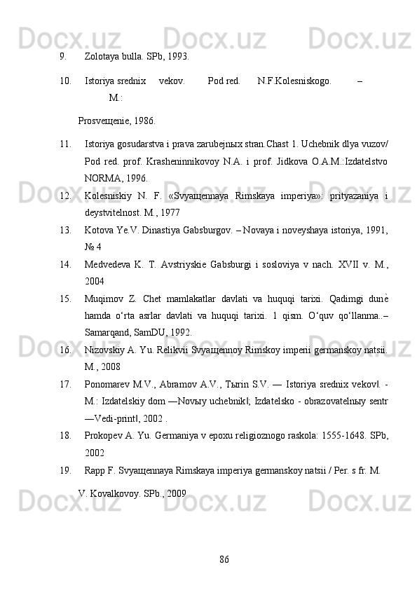 9. Zolotaya bulla. SPb, 1993. 
10. Istoriya srednix  vekov.  Pod red.  N.F.Kolesniskogo.  –  
M.: 
Prosveщenie, 1986. 
11. Istoriya gosudarstva i prava zarubejn ы x stran.Chast 1. Uchebnik dlya vuzov/
Pod   red.   prof.   Krasheninnikovoy   N.A.   i   prof.   Jidkova   O.A.M.:Izdatelstvo
NORMA, 1996. 
12. Kolesniskiy   N.   F.   «Svya щ ennaya   Rimskaya   imperiya»:   prityazaniya   i
deystvitelnost.  M., 1977 
13. Kotova Ye.V. Dinastiya Gabsburgov. – Novaya i noveyshaya istoriya, 1991,
№ 4 
14. Medvedeva   K.   T.   Avstriyskie   Gabsburgi   i   sosloviya   v   nach.   XVII   v.   M.,
2004 
15. Muqimov   Z.   Chet   mamlakatlar   davlati   va   huquqi   tarixi.   Qadimgi   dun ѐ*
hamda   o‘rta   asrlar   davlati   va   huquqi   tarixi.   1   qism.   O‘quv   qo‘llanma..–
Samarqand, SamDU, 1992. 
16. Nizovskiy A. Yu. Relikvii Svya щ ennoy Rimskoy imperii germanskoy natsii.
M., 2008 
17. Ponomarev  M.V.,  Abramov  A.V.,  Tыrin  S.V.  ―  Istoriya   srednix  vekov .  -	
‖
M.: Izdatelskiy dom ―Novыy uchebnik ; Izdatelsko - obrazovatelnыy sentr	
‖
―Vedi-print , 2002 . 	
‖
18. Prokopev A. Yu. Germaniya v epoxu religioznogo raskola: 1555-1648.  SPb,
2002 
19. Rapp F. Svya щ ennaya Rimskaya imperiya germanskoy natsii / Per. s fr.  M. 
V. Kovalkovoy. SPb., 2009 
86 