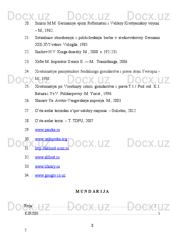 20. Smirin M.M. Germaniya epoxi Reformatsii i Velikoy Krestyanskoy voyn ы .
– M., 1962. 
21. Sotsialn ы e   otnosheniya   i   politicheskaya   borba   v   srednevekovoy   Germanii
XIII-XVI vekov.  Vologda, 1985 
22. S ы chev N.V. Kniga dinastiy.  M., 2008. s. 192-231. 
23. X ѐ* fer M. Imperator Genrix II. — M.: Tranzitkniga, 2006. 
24. Xrestomatiya pamyatnikov feodalnogo gosudarstva i prava stran Yevrop ы  –
M., 1961.  
25. Xrestomatiya   po   Vseob щ ey   istorii   gosudarstva   i   prava.T.1./   Pod   red.   K.I.
Bat ы ra i Ye.V. Polikarpovoy.-M.:Yurist , 1996. 
26. Shimov Ya. Avstro-Vengerskaya imperiya.  M., 2003 
27. O‘rta asrlar tarixidan o‘quv-uslubiy majmua. – Guliston, 2012 
28. O‘rta asrlar tarixi. – T.:TDPU, 2007 
29. www.pandia.ru       
30. www.wikipedia.org       
31. http://karnod.ucoz.ru       
32. www.allbest.ru       
33. www.library.ru       
34. www.google.co.uz       
 
M U N D A R I J A 
 
Reja.........................................................................................................................2 
KIRISH .................................................................................................................. 1
8
7     