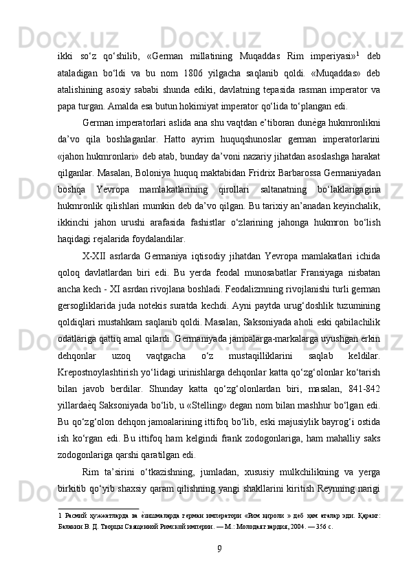 ikki   so‘z   qo‘shilib,   «German   millatining   Muqaddas   Rim   imperiyasi» 1
  deb
ataladigan   bo‘ldi   va   bu   nom   1806   yilgacha   saqlanib   qoldi.   «Muqaddas»   deb
atalishining   asosiy   sababi   shunda   ediki,   davlatning   tepasida   rasman   imperator   va
papa turgan. Amalda esa butun hokimiyat imperator qo‘lida to‘plangan edi. 
German imperatorlari aslida ana shu vaqtdan e’tiboran dun ѐ* ga hukmronlikni
da’vo   qila   boshlaganlar.   Hatto   ayrim   huquqshunoslar   german   imperatorlarini
«jahon hukmronlari» deb atab, bunday da’voni nazariy jihatdan asoslashga harakat
qilganlar. Masalan, Boloniya huquq maktabidan Fridrix Barbarossa Germaniyadan
boshqa   Yevropa   mamlakatlarining   qirollari   saltanatning   bo‘laklarigagina
hukmronlik qilishlari mumkin deb da’vo qilgan. Bu tarixiy an’anadan keyinchalik,
ikkinchi   jahon   urushi   arafasida   fashistlar   o‘zlarining   jahonga   hukmron   bo‘lish
haqidagi rejalarida foydalandilar. 
X-XII   asrlarda   Germaniya   iqtisodiy   jihatdan   Yevropa   mamlakatlari   ichida
qoloq   davlatlardan   biri   edi.   Bu   yerda   feodal   munosabatlar   Fransiyaga   nisbatan
ancha kech - XI asrdan rivojlana boshladi. Feodalizmning rivojlanishi turli german
gersogliklarida  juda notekis suratda  kechdi. Ayni  paytda urug‘doshlik  tuzumining
qoldiqlari mustahkam saqlanib qoldi. Masalan, Saksoniyada aholi eski qabilachilik
odatlariga qattiq amal qilardi. Germaniyada jamoalarga-markalarga uyushgan erkin
dehqonlar   uzoq   vaqtgacha   o‘z   mustaqilliklarini   saqlab   keldilar.
Krepostnoylashtirish yo‘lidagi urinishlarga dehqonlar katta qo‘zg‘olonlar ko‘tarish
bilan   javob   berdilar.   Shunday   katta   qo‘zg‘olonlardan   biri,   masalan,   841-842
yillarda ѐ	
* q Saksoniyada bo‘lib, u «Stelling» degan nom bilan mashhur bo‘lgan edi.
Bu qo‘zg‘olon dehqon jamoalarining ittifoq bo‘lib, eski majusiylik bayrog‘i ostida
ish   ko‘rgan   edi.   Bu   ittifoq   ham   kelgindi   frank   zodogonlariga,   ham   mahalliy   saks
zodogonlariga qarshi qaratilgan edi. 
Rim   ta’sirini   o‘tkazishning,   jumladan,   xususiy   mulkchilikning   va   yerga
birkitib qo‘yib shaxsiy qaram qilishning yangi shakllarini kiritish Reynning narigi
1   Расмий   ҳужжатларда   ва  	
ѐ*зишмаларда   г	ѐрман   имп	ѐратори   «Рим   қироли   »   д	ѐб   ҳам   аталар   эди.   Қаранг:
Балакин В. Д. Творцы Свящ	
ѐнной Римской имп	ѐрии. — М.: Молодая гвардия, 2004. — 356 с.  
9 