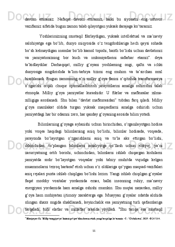 davom   ettiramiz.   Nafaqat   davom   ettiramiz,   balki   bu   siyosatni   eng   ustuvor
vazifamiz sifatida bugun zamon talab qilayotgan yuksak darajaga ko‘taramiz.
                Yoshlarimizning   mustaqil   fikrlaydigan,   yuksak   intellektual   va   ma’naviy
salohiyatga   ega   bo‘lib,   dunyo   miqyosida   o‘z   tengdoshlariga   hech   qaysi   sohada
bo‘sh kelmaydigan insonlar bo‘lib kamol topishi, baxtli bo‘lishi uchun davlatimiz
va   jamiyatimizning   bor   kuch   va   imkoniyatlarini   safarbar   etamiz”.   deya
ta’kidlaydilar.   Darhaqiqat,   milliy   g‘oyani   yoshlarning   ongi,   qalbi   va   ichki
dunyosiga   singdirishda   ta’lim-tarbiya   tizimi   eng   muhim   va   ta’sirchan   omil
hisoblanadi.   Bugun   zamonning   o‘zi   milliy   g‘oya   fanini   o‘qitishda   transformasiya
o‘zgarishi   orqali   chuqur   optimallashtirish   jarayonlarini   amalga   oshirishni   talab
etmoqda.   Milliy   g‘oya   jamiyatlar   kurashidir.   U   fikrlar   va   mafkuralar   xilma-
xilligiga   asoslanadi.   Shu   bilan   “davlat   mafkurasidan”   tubdan   farq   qiladi.   Milliy
g‘oya   mamlakat   oldida   turgan   yuksak   maqsadlarni   amalga   oshirish   uchun
jamiyatdagi har bir odamni zero, har qanday g‘oyaning asosida bilim yotadi.   
                 Bilimlarning g‘oyaga aylanishi  uchun birinchidan, o‘rganilayotgan hodisa
yoki   voqea   haqidagi   bilimlarning   aniq   bo‘lishi,   bilimlar   hodisada,   voqeada,
jarayonda   bo‘layotgan   o‘zgarishlarni   aniq   va   to‘la   aks   ettirgan   bo‘lishi,
ikkinchidan,   to‘plangan   bilimlarni   amaliyotga   qo‘llash   uchun   ehtiyoj,   ya’ni
zaruriyatning   ortib   borishi,   uchinchidan,   bilimlarni   ishlab   chiqargan   kishilarni
jamiyatda   sodir   bo‘layotgan   voqealar   yoki   tabiiy   muhitda   vujudga   kelgan
muammolarni tezroq bartaraf etish uchun o‘z oldilariga qo‘ygan maqsad-vazifalari
aniq rejalari puxta ishlab chiqilgan bo‘lishi lozim. Yangi ishlab chiqilgan g‘oyalar
faqat   moddiy   vositalar   yordamida   emas,   balki   insonning   ruhiy,   ma’naviy
energiyasi   yordamida   ham   amalga   oshishi   mumkin.   Shu   nuqtai   nazardan,   milliy
g‘oya   ham   mohiyatan   ijtimoiy   xarakterga   ega.   Muayyan   g‘oyalar   odatda   alohida
olingan   shaxs   ongida   shakllanadi,   keyinchalik   esa   jamiyatning   turli   qatlamlariga
tarqaladi,   turli   elatlar   va   millatlar   orasida   yoyiladi.   4
Shu   tariqa   esa   mustaqil
4
  Mirziyoyev Sh. “Milliy taraqqiyot yo‘limizni qat’iyat bilan davom ettirib, yangi bosqichga ko‘taramiz. –T.: “O‘zbekiston”, 2019. –B.145-146.
11 
