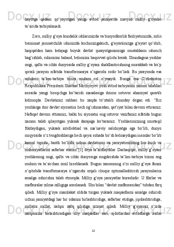 hayotga   qadam   qo‘yayotgan   yangi   avlod   jamiyatda   mavjud   milliy   g‘oyalar
ta’sirida tarbiyalanadi. 
       Zero, milliy g‘oya kundalik ishlarimizda va bunyodkorlik faoliyatimizda, xolis
beminnat   jamoatchilik   ishimizda   kuchimizgakuch,   g‘ayratimizga   g‘ayrat   qo‘shib,
haqiqatdan   ham   kelajagi   buyuk   davlat   qurayotganimizga   mustahkam   ishonch
bag‘ishlab, ruhimizni baland, belimizni baquvvat qilishi kerak. Shundagina yoshlar
ongi, qalbi va ichki dunyosida milliy g‘oyani shakllantirishning murakkab va ko‘p
qirrali   jarayon   sifatida   transformasiya   o‘zgarishi   sodir   bo‘ladi.   Bu   jarayonda   esa
uzluksiz   ta’lim-tarbiya   tizimi   muhim   rol   o‘ynaydi.   Bunga   esa   O‘zbekiston
Respublikasi Prezidenti Shavkat Mirziyoyev yosh avlod tarbiyasini zamon talablari
asosida   yangi   bosqichga   ko‘tarish   masalasiga   doimo   ustuvor   ahamiyat   qaratib
kelmoqda.   Davlatimiz   rahbari   bu   xaqda   to‘xtalib   shunday   degan   edi:   “Biz
yoshlarga doir davlat siyosatini hech og‘ishmasdan, qat’iyat bilan davom ettiramiz.
Nafaqat davom ettiramiz, balki bu siyosatni  eng ustuvor vazifamiz sifatida bugun
zamon   talab   qilayotgan   yuksak   darajaga   ko‘taramiz.   Yoshlarimizning   mustaqil
fikrlaydigan,   yuksak   intellektual   va   ma’naviy   salohiyatga   ega   bo‘lib,   dunyo
miqyosida o‘z tengdoshlariga hech qaysi sohada bo‘sh kelmaydigan insonlar bo‘lib
kamol   topishi,   baxtli   bo‘lishi   uchun   davlatimiz   va   jamiyatimizning   bor   kuch   va
imkoniyatlarini safarbar etamiz”[1] deya ta’kidlaydilar. Darhaqiqat, milliy g‘oyani
yoshlarning   ongi,   qalbi   va   ichki   dunyosiga   singdirishda   ta’lim-tarbiya   tizimi   eng
muhim va ta’sirchan omil hisoblanadi. Bugun zamonning o‘zi milliy g‘oya fanini
o‘qitishda   transformasiya   o‘zgarishi   orqali   chuqur   optimallashtirish   jarayonlarini
amalga   oshirishni   talab   etmoqda.   Milliy  g‘oya   jamiyatlar   kurashidir.   U   fikrlar   va
mafkuralar xilma-xilligiga asoslanadi. Shu bilan “davlat mafkurasidan” tubdan farq
qiladi.   Milliy   g‘oya   mamlakat   oldida   turgan   yuksak   maqsadlarni   amalga   oshirish
uchun jamiyatdagi har bir odamni birlashtirishga, safarbar etishga, jipslashtirishga,
millatni   millat,   xalqni   xalq   qilishga   xizmat   qiladi.   Milliy   g‘oyamiz   o‘zida
xalqimizni   birlashtiradigan   oliy   maqsadlar   sari,   ajdotlardan   avlodlarga   asrlar
12 