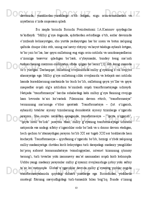 davomida,   yuraklardan-yuraklarga   o‘tib   kelgan,   ezgu   orzu-armonlardan   va
niyatlarini o‘zida mujassam qiladi. 
                Bu   xaqda   birinchi   Birinchi   Prezidentimiz   I.A.Karimov   quydagicha
ta’kidlaydi:   “Milliy   g‘oya   deganda,   ajdotlardan   avlodlarga   o‘tib,   asrlar   davomida
e’zozlanib  kelinayotgan,   shu   yurtda  yashayotgan   har   bir   inson   va   butun   xalqning
qalbida chuqur ildiz otib, uning ma’naviy ehtiyoji va hayot talabiga aylanib ketgan,
ta’bir joiz bo‘lsa, har qaysi millatning eng ezgu orzu-intilishi va umidmaqsadlarini
o‘zimizga   tasavvur   qiladigan   bo‘lsak,   o‘ylaymanki,   bunday   keng   ma’noli
tushunchaning   mazmun-mohiyatini   ifoda   qilgan   bo‘lamiz”[3]   deb   keng   manoda
so‘z yuritgan. Darhaqiqat, millatning rivojlanishida milliy g‘oyaning o‘rni beqiyos
ahamiyatga ega. Milliy g‘oya millatning ichki rivojlanishi  va kelajak sari  intilishi
hamda kurashlarining markazida bir kuch bo‘lib, millatning qaysi yo‘llar va qaysi
maqsadlar   orqali   olg‘a   intilishini   ta’minlash   orqali   transformatsiyaga   uchraydi.
Natijada  “transformasiya”  barcha   sohalardagi   kabi  milluy  g‘oya  fanining  rivojiga
ham   bevosita   ta’siri   k о ‘rsatadi.   Fikrimizni   davom   ettirib,   “transformasiya”
terminining   ma’nosiga   e’tibor   qaratsak:   Transformatsiya   –   (lot.   o‘zgarish,
aylanish)   totalitar   siyosiy   tizimlarning   demokratik   siyosiy   tizimlarga   o‘zgarishi
jarayoni.   Shu   nuqtai   nazardan   qaraganda,   transformasiya   –   “qayta   о ‘zgarish”,
“qayta   hosil   b о ‘lish”   jarayoni   ekan,   milliy   g‘oyaning   tranformasiyaga   uchrashi
natijasida esa undagi sifatiy  о ‘zgarishlar sodir bo‘ladi va u doimo davom etadigan,
hech qachon t о ‘xtamaydigan jarayon b о ‘lib XX asr tugab XXI asr boshlarida ham
kuchaydi. Transformasiya – qiyofaning  о ‘zgarishi b о ‘lib, hozirgi   о ‘zbek xalqining
milliy madaniyatiga chetdan kirib kelayotgan turli darajadagi madaniy yangiliklar
k о ‘proq   axborot   kommunikatsiya   texnologiyalari,   internet   tizimining   ijtimoiy
tarmog‘i,   turli   tovarlar   yoki   zamonaviy   san’at   namunalari   orqali   kirib   kelmoqda.
Ushbu yangi madaniy jarayonlar milliy g‘oyamiz rivojlanishiga ijobiy yoki salbiy
ta’sir   k о ‘rsatmoqda     Global   o‘zgarishlar   davrida   milliy   g‘oyaning   yoshlar   ongida
transformasiyalanishi   quyidagi   dolzarb   jixatlarga   ega:   Birinchidan,   yoshlarda
mustaqil   fikrning   mavjudligidagi   turli-tumanlik   bilan   bog‘liq.   Bunda   o‘zining
13 