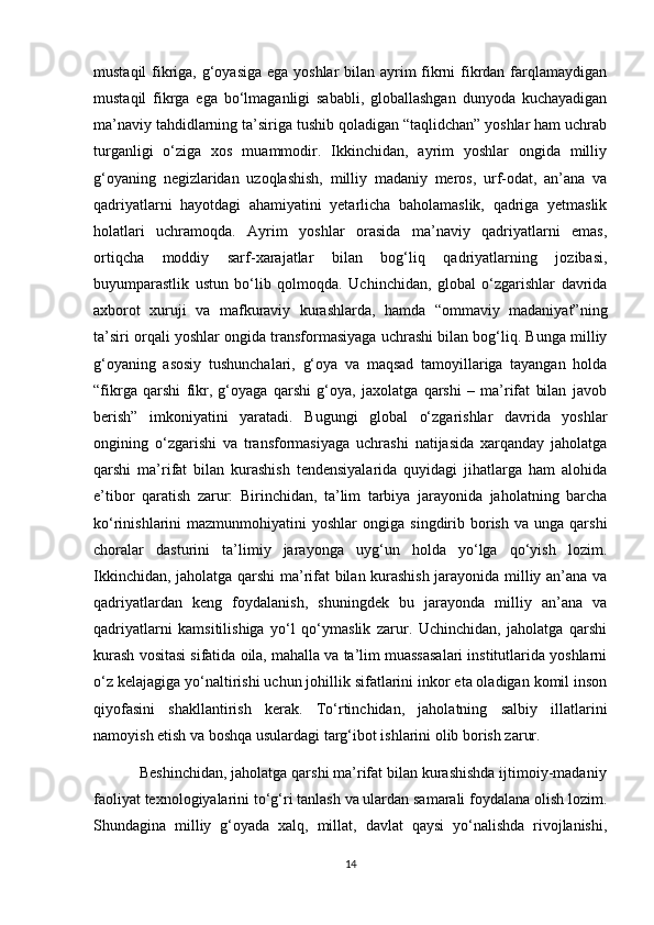 mustaqil  fikriga, g‘oyasiga ega yoshlar  bilan ayrim fikrni fikrdan farqlamaydigan
mustaqil   fikrga   ega   bo‘lmaganligi   sababli,   globallashgan   dunyoda   kuchayadigan
ma’naviy tahdidlarning ta’siriga tushib qoladigan “taqlidchan” yoshlar ham uchrab
turganligi   o‘ziga   xos   muammodir.   Ikkinchidan,   ayrim   yoshlar   ongida   milliy
g‘oyaning   negizlaridan   uzoqlashish,   milliy   madaniy   meros,   urf-odat,   an’ana   va
qadriyatlarni   hayotdagi   ahamiyatini   yetarlicha   baholamaslik,   qadriga   yetmaslik
holatlari   uchramoqda.   Ayrim   yoshlar   orasida   ma’naviy   qadriyatlarni   emas,
ortiqcha   moddiy   sarf-xarajatlar   bilan   bog‘liq   qadriyatlarning   jozibasi,
buyumparastlik   ustun   bo‘lib   qolmoqda.   Uchinchidan,   global   o‘zgarishlar   davrida
axborot   xuruji   va   mafkuraviy   kurashlarda,   hamda   “ommaviy   madaniyat”ning
ta’siri orqali yoshlar ongida transformasiyaga uchrashi bilan bog‘liq. Bunga milliy
g‘oyaning   asosiy   tushunchalari,   g‘oya   va   maqsad   tamoyillariga   tayangan   holda
“fikrga   qarshi   fikr,   g‘oyaga   qarshi   g‘oya,   jaxolatga   qarshi   –   ma’rifat   bilan   javob
berish”   imkoniyatini   yaratadi.   Bugungi   global   o‘zgarishlar   davrida   yoshlar
ongining   o‘zgarishi   va   transformasiyaga   uchrashi   natijasida   xarqanday   jaholatga
qarshi   ma’rifat   bilan   kurashish   tendensiyalarida   quyidagi   jihatlarga   ham   alohida
e’tibor   qaratish   zarur:   Birinchidan,   ta’lim   tarbiya   jarayonida   jaholatning   barcha
ko‘rinishlarini   mazmunmohiyatini   yoshlar   ongiga  singdirib  borish   va  unga  qarshi
choralar   dasturini   ta’limiy   jarayonga   uyg‘un   holda   yo‘lga   qo‘yish   lozim.
Ikkinchidan, jaholatga qarshi ma’rifat bilan kurashish jarayonida milliy an’ana va
qadriyatlardan   keng   foydalanish,   shuningdek   bu   jarayonda   milliy   an’ana   va
qadriyatlarni   kamsitilishiga   yo‘l   qo‘ymaslik   zarur.   Uchinchidan,   jaholatga   qarshi
kurash vositasi sifatida oila, mahalla va ta’lim muassasalari institutlarida yoshlarni
o‘z kelajagiga yo‘naltirishi uchun johillik sifatlarini inkor eta oladigan komil inson
qiyofasini   shakllantirish   kerak.   To‘rtinchidan,   jaholatning   salbiy   illatlarini
namoyish etish va boshqa usulardagi targ‘ibot ishlarini olib borish zarur. 
           Beshinchidan, jaholatga qarshi ma’rifat bilan kurashishda ijtimoiy-madaniy
faoliyat texnologiyalarini to‘g‘ri tanlash va ulardan samarali foydalana olish lozim.
Shundagina   milliy   g‘oyada   xalq,   millat,   davlat   qaysi   yo‘nalishda   rivojlanishi,
14
