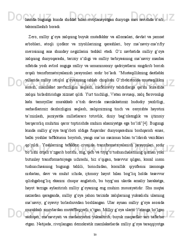 hamda bugungi kunda shiddat  bilan rivojlanayotgan dunyoga mos ravishda o‘sib,
takomillashib boradi. 
    Zero,   milliy   g‘oya   xalqning   buyuk   mutafakkir   va   allomalari,   davlat   va   jamoat
arboblari,   atoqli   ijodkor   va   ziyolilarining   qarashlari,   boy   ma’naviy-ma’rifiy
merosining   ana   shunday   negizlarini   tashkil   etadi.   O‘z   navbatida   milliy   g‘oya
xalqning   dunyoqarashi,   tarixiy   o‘zligi   va   milliy   tarbiyasining   ma’naviy   manbai
sifatida   yosh   avlod   ongiga   milliy   va   umuminsoniy   qadriyatlarni   singdirib   borish
orqali   transformatsiyalanish   jarayonlari   sodir   bo‘ladi.   “Mustaqillikning   dastlabki
yillarida   milliy   istiqlol   g‘oyasining   ishlab   chiqilishi   O‘zbekistonda   mustaqillikni
asrash,   mamlakat   xavfsizligini   saqlash,   mafkuraviy   tahdidlarga   qarshi   kurashda
xalqni  birlashtirishga  xizmat  qildi. Yurt  tinchligi, Vatan ravnaqi, xalq farovonligi
kabi   tamoyillar   murakkab   o‘tish   davrida   mamlakatimiz   hududiy   yaxlitligi,
sarhadlarimiz   daxlsizligini   saqlash,   xalqimizning   tinch   va   osoyishta   hayotini
ta’minlash,   jamiyatda   millatlararo   totuvlik,   diniy   bag‘rikenglik   va   ijtimoiy
barqarorliq muhitini qaror toptirishda muhim ahamiyatga ega bo‘ldi”[4]. Bugungi
kunda   milliy   g‘oya   targ‘iboti   oldiga   fuqarolar   dunyoqarashini   boshqarish   emas,
balki yoshlar taffakurini boyitish, yangi  ma’no mazmun bilan to‘ldirish vazifalari
qo‘yildi.   Yoshlarning   tafakkur   rivojida   transformatsiyalanish   jarayonlari   sodir
bo‘lishi orqali o‘zgarib borishi, ong, qalb va tuyg‘u tushunchalarining qisman yoki
butunlay   transformatsiyaga   uchrashi,   biz   o‘qigan,   tasavvur   qilgan,   komil   inson
tushunchasining   bugungi   tahlili,   birinchidan,   komillik   qiyofasini   zamonga
nisbatan,   davr   va   muhit   ichida,   ijtimoiy   hayot   bilan   bog‘liq   holda   tasavvur
qilishgabog‘liq   ekanini   chuqur   anglatish,   bu   tuyg‘uni   ularda   amaliy   harakatga,
hayot   tarziga   aylantirish   milliy   g‘oyaning   eng   muhim   xususiyatidir.   Shu   nuqtai
nazardan   qaraganda,   milliy   g‘oya   jahon   tarixida   xalqlarning   yuksalishi   ularning
ma’naviy,   g‘oyaviy   birlashuvidan   boshlangan.   Ular   aynan   milliy   g‘oya   asosida
murakkab sinovlardan muvaffaqiyatli o‘tgan. Milliy g‘oya ularni Vatanga bo‘lgan
sadoqati,   ma’naviyati   va   madaniyatini   yuksaltirib,   buyuk   maqsadlar   sari   safarbar
etgan.   Natijada,   rivojlangan   demokratik   mamlakatlarda   milliy   g‘oya   taraqqiyotga
16 