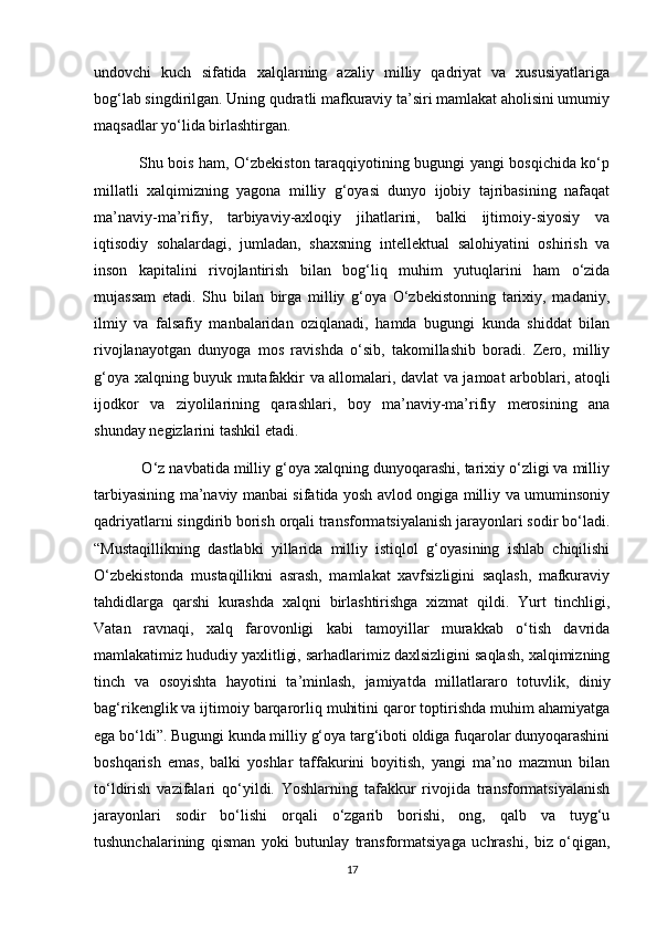 undovchi   kuch   sifatida   xalqlarning   azaliy   milliy   qadriyat   va   xususiyatlariga
bog‘lab singdirilgan. Uning qudratli mafkuraviy ta’siri mamlakat aholisini umumiy
maqsadlar yo‘lida birlashtirgan. 
                 Shu bois ham, O‘zbekiston taraqqiyotining bugungi yangi bosqichida ko‘p
millatli   xalqimizning   yagona   milliy   g‘oyasi   dunyo   ijobiy   tajribasining   nafaqat
ma’naviy-ma’rifiy,   tarbiyaviy-axloqiy   jihatlarini,   balki   ijtimoiy-siyosiy   va
iqtisodiy   sohalardagi,   jumladan,   shaxsning   intellektual   salohiyatini   oshirish   va
inson   kapitalini   rivojlantirish   bilan   bog‘liq   muhim   yutuqlarini   ham   o‘zida
mujassam   etadi.   Shu   bilan   birga   milliy   g‘oya   O‘zbekistonning   tarixiy,   madaniy,
ilmiy   va   falsafiy   manbalaridan   oziqlanadi,   hamda   bugungi   kunda   shiddat   bilan
rivojlanayotgan   dunyoga   mos   ravishda   o‘sib,   takomillashib   boradi.   Zero,   milliy
g‘oya xalqning buyuk mutafakkir va allomalari, davlat va jamoat arboblari, atoqli
ijodkor   va   ziyolilarining   qarashlari,   boy   ma’naviy-ma’rifiy   merosining   ana
shunday negizlarini tashkil etadi. 
           O‘z navbatida milliy g‘oya xalqning dunyoqarashi, tarixiy o‘zligi va milliy
tarbiyasining ma’naviy manbai sifatida yosh avlod ongiga milliy va umuminsoniy
qadriyatlarni singdirib borish orqali transformatsiyalanish jarayonlari sodir bo‘ladi.
“Mustaqillikning   dastlabki   yillarida   milliy   istiqlol   g‘oyasining   ishlab   chiqilishi
O‘zbekistonda   mustaqillikni   asrash,   mamlakat   xavfsizligini   saqlash,   mafkuraviy
tahdidlarga   qarshi   kurashda   xalqni   birlashtirishga   xizmat   qildi.   Yurt   tinchligi,
Vatan   ravnaqi,   xalq   farovonligi   kabi   tamoyillar   murakkab   o‘tish   davrida
mamlakatimiz hududiy yaxlitligi, sarhadlarimiz daxlsizligini saqlash, xalqimizning
tinch   va   osoyishta   hayotini   ta’minlash,   jamiyatda   millatlararo   totuvlik,   diniy
bag‘rikenglik va ijtimoiy barqarorliq muhitini qaror toptirishda muhim ahamiyatga
ega bo‘ldi”. Bugungi kunda milliy g‘oya targ‘iboti oldiga fuqarolar dunyoqarashini
boshqarish   emas,   balki   yoshlar   taffakurini   boyitish,   yangi   ma’no   mazmun   bilan
to‘ldirish   vazifalari   qo‘yildi.   Yoshlarning   tafakkur   rivojida   transformatsiyalanish
jarayonlari   sodir   bo‘lishi   orqali   o‘zgarib   borishi,   ong,   qalb   va   tuyg‘u
tushunchalarining   qisman   yoki   butunlay   transformatsiyaga   uchrashi,   biz   o‘qigan,
17 