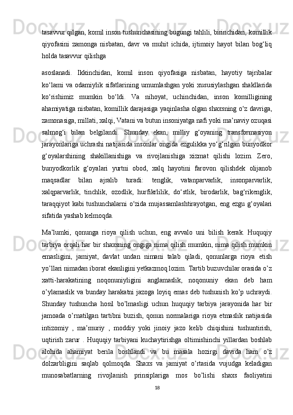 tasavvur qilgan, komil inson tushunchasining bugungi tahlili, birinchidan, komillik
qiyofasini   zamonga   nisbatan,   davr   va   muhit   ichida,   ijtimoiy   hayot   bilan   bog‘liq
holda tasavvur qilishga
asoslanadi.   Ikkinchidan,   komil   inson   qiyofasiga   nisbatan,   hayotiy   tajribalar
ko‘lami   va   odamiylik   sifatlarining   umumlashgan   yoki   xususiylashgan   shakllarida
ko‘rishimiz   mumkin   bo‘ldi.   Va   nihoyat,   uchinchidan,   inson   komilligining
ahamiyatiga nisbatan, komillik darajasiga yaqinlasha olgan shaxsning o‘z davriga,
zamonasiga, millati, xalqi, Vatani va butun insoniyatga nafi yoki ma’naviy ozuqasi
salmog‘i   bilan   belgilandi.   Shunday   ekan,   milliy   g‘oyaning   transformasiyon
jarayonlariga uchrashi natijasida insonlar ongida ezgulikka yo‘g‘rilgan bunyodkor
g‘oyalarshining   shakillanishiga   va   rivojlanishiga   xizmat   qilishi   lozim.   Zero,
bunyodkorlik   g‘oyalari   yurtni   obod,   xalq   hayotini   farovon   qilishdek   olijanob
maqsadlar   bilan   ajralib   turadi:   tenglik,   vatanparvarlik,   insonparvarlik,
xalqparvarlik,   tinchlik,   ozodlik,   hurfikrlilik,   do‘stlik,   birodarlik,   bag‘rikenglik,
taraqqiyot kabi tushunchalarni  o‘zida mujassamlashtirayotgan, eng ezgu g‘oyalari
sifatida yashab kelmoqda.
Ma’lumki,   qonunga   rioya   qilish   uchun,   eng   avvalo   uni   bilish   kerak.   Huquqiy
tarbiya orqali har bir shaxsning  ongiga nima qilish mumkin, nima qilish mumkin
emasligini,   jamiyat,   davlat   undan   nimani   talab   qiladi,   qonunlarga   rioya   etish
yo’llari nimadan iborat ekanligini yetkazmoq lozim. Tartib buzuvchilar orasida o’z
xatti-harakatining   noqonuniyligini   anglamaslik,   noqonuniy   ekan   deb   ham
o’ylamaslik  va bunday harakatni  jazoga  loyiq emas  deb tushunish  ko’p uchraydi.
Shunday   tushuncha   hosil   bo’lmasligi   uchun   huquqiy   tarbiya   jarayonida   har   bir
jamoada   o’rnatilgan   tartibni   buzish,   qonun   normalariga   rioya   etmaslik   natijasida
intizomiy   ,   ma’muriy   ,   moddiy   yoki   jinoiy   jazo   kelib   chiqishini   tushuntirish,
uqtirish   zarur   .   Huquqiy   tarbiyani   kuchaytirishga   oltimishinchi   yillardan   boshlab
alohida   ahamiyat   berila   boshlandi   va   bu   masala   hozirgi   davrda   ham   o’z
dolzarbligini   saqlab   qolmoqda.   Shaxs   va   jamiyat   o’rtasida   vujudga   keladigan
munosabatlarning   rivojlanish   prinsiplariga   mos   bo’lishi   shaxs   faoliyatini
18 