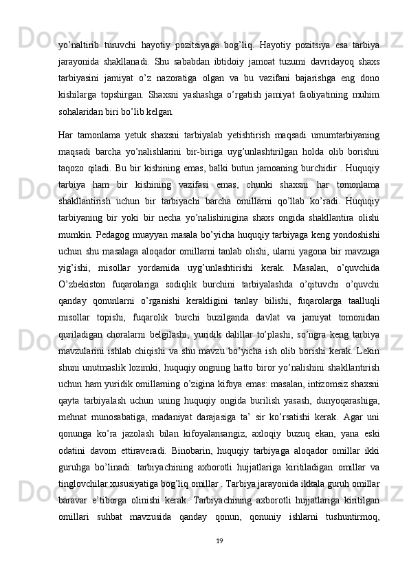 yo’naltirib   turuvchi   hayotiy   pozitsiyaga   bog’liq.   Hayotiy   pozitsiya   esa   tarbiya
jarayonida   shakllanadi.   Shu   sababdan   ibtidoiy   jamoat   tuzumi   davridayoq   shaxs
tarbiyasini   jamiyat   o’z   nazoratiga   olgan   va   bu   vazifani   bajarishga   eng   dono
kishilarga   topshirgan.   Shaxsni   yashashga   o’rgatish   jamiyat   faoliyatining   muhim
sohalaridan biri bo’lib kelgan.
Har   tamonlama   yetuk   shaxsni   tarbiyalab   yetishtirish   maqsadi   umumtarbiyaning
maqsadi   barcha   yo’nalishlarini   bir-biriga   uyg’unlashtirilgan   holda   olib   borishni
taqozo   qiladi.   Bu   bir   kishining   emas,   balki   butun   jamoaning  burchidir   .   Huquqiy
tarbiya   ham   bir   kishining   vazifasi   emas,   chunki   shaxsni   har   tomonlama
shakllantirish   uchun   bir   tarbiyachi   barcha   omillarni   qo’llab   ko’radi.   Huquqiy
tarbiyaning   bir   yoki   bir   necha   yo’nalishinigina   shaxs   ongida   shakllantira   olishi
mumkin. Pedagog muayyan masala bo’yicha huquqiy tarbiyaga keng yondoshishi
uchun   shu   masalaga   aloqador   omillarni   tanlab   olishi,   ularni   yagona   bir   mavzuga
yig’ishi,   misollar   yordamida   uyg’unlashtirishi   kerak.   Masalan,   o’quvchida
O’zbekiston   fuqarolariga   sodiqlik   burchini   tarbiyalashda   o’qituvchi   o’quvchi
qanday   qonunlarni   o’rganishi   kerakligini   tanlay   bilishi,   fuqarolarga   taalluqli
misollar   topishi,   fuqarolik   burchi   buzilganda   davlat   va   jamiyat   tomonidan
quriladigan   choralarni   belgilashi,   yuridik   dalillar   to’plashi,   so’ngra   keng   tarbiya
mavzularini   ishlab   chiqishi   va   shu   mavzu   bo’yicha   ish   olib   borishi   kerak.   Lekin
shuni   unutmaslik  lozimki,  huquqiy ongning  hatto biror   yo’nalishini  shakllantirish
uchun ham yuridik omillarning o’zigina kifoya emas: masalan, intizomsiz shaxsni
qayta   tarbiyalash   uchun   uning   huquqiy   ongida   burilish   yasash,   dunyoqarashiga,
mehnat   munosabatiga,   madaniyat   darajasiga   ta’   sir   ko’rsatishi   kerak.   Agar   uni
qonunga   ko’ra   jazolash   bilan   kifoyalansangiz,   axloqiy   buzuq   ekan,   yana   eski
odatini   davom   ettiraveradi.   Binobarin,   huquqiy   tarbiyaga   aloqador   omillar   ikki
guruhga   bo’linadi:   tarbiyachining   axborotli   hujjatlariga   kiritiladigan   omillar   va
tinglovchilar xususiyatiga bog’liq omillar . Tarbiya jarayonida ikkala guruh omillar
baravar   e’tiborga   olinishi   kerak.   Tarbiyachining   axborotli   hujjatlariga   kiritilgan
omillari   suhbat   mavzusida   qanday   qonun,   qonuniy   ishlarni   tushuntirmoq,
19 