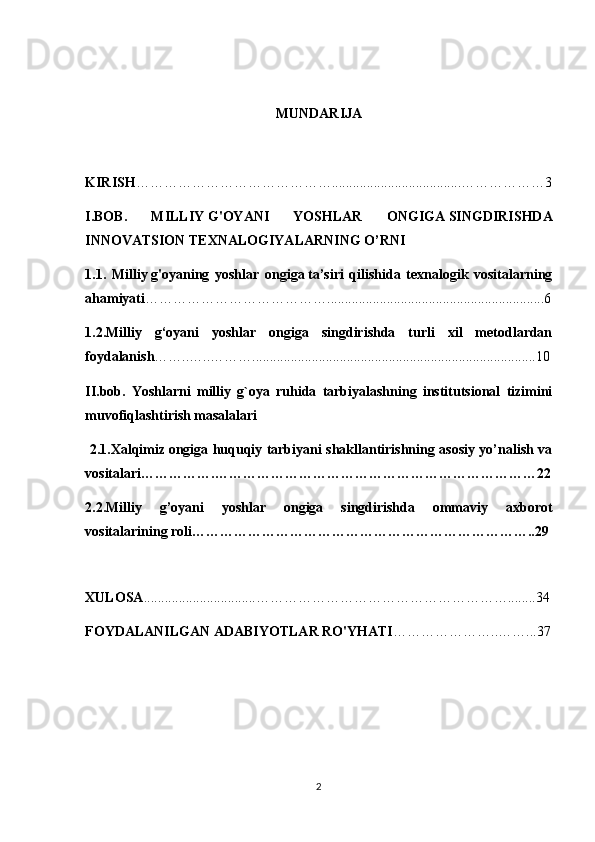 M UNDARIJA
KIRISH …………………………………….....................................………………3
I.BOB.   MILLIY   G'OYANI   YOSHLAR   ONGIGA   SINGDIRISHDA
INNOVATSION TEXNALOGIYALARNING O’RNI
1.1.   Milliy   g'oyaning   yoshlar   ongiga   ta’siri   qilishida   texnalogik   vositalarning
ahamiyati …………………………………..............................................................6
1.2.Milliy   g‘oyani   yoshlar   ongiga   singdirishda   turli   xil   metodlardan
foydalanish ……..…..……….................................................................................10
II.bob.   Yoshlarni   milliy   g`oya   ruhida   tarbiyalashning   institutsional   tizimini
muvofiqlashtirish masalalari
  2.1. Xalqimiz   ongiga huquqiy tarbiyani shakllantirishning asosiy yo’nalish va
vositalari …………….……………………………………………………………22
2.2.Milliy   g’oyani   yoshlar   ongiga   singdirishda   ommaviy   axborot
vositalarining roli………………………………………………………………..29
XULOSA ................................………………………………………………........34
FOYDALANILGAN ADABIYOTLAR RO'YHATI …………………..……...37
2 