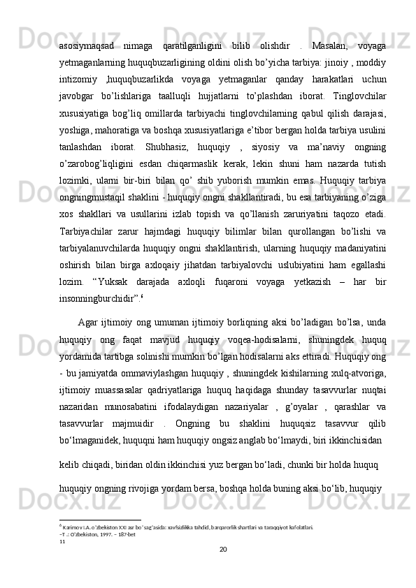 asosiymaqsad   nimaga   qaratilganligini   bilib   olishdir   .   Masalan,   voyaga
yetmaganlarning huquqbuzarligining oldini olish bo’yicha tarbiya: jinoiy , moddiy
intizomiy   ,huquqbuzarlikda   voyaga   yetmaganlar   qanday   harakatlari   uchun
javobgar   bo’lishlariga   taalluqli   hujjatlarni   to’plashdan   iborat.   Tinglovchilar
xususiyatiga   bog’liq   omillarda   tarbiyachi   tinglovchilarning   qabul   qilish   darajasi,
yoshiga, mahoratiga va boshqa xususiyatlariga e’tibor bergan holda tarbiya usulini
tanlashdan   iborat.   Shubhasiz,   huquqiy   ,   siyosiy   va   ma’naviy   ongning
o’zarobog’liqligini   esdan   chiqarmaslik   kerak,   lekin   shuni   ham   nazarda   tutish
lozimki,   ularni   bir-biri   bilan   qo’   shib   yuborish   mumkin   emas.   Huquqiy   tarbiya
ongningmustaqil shaklini - huquqiy ongni shakllantiradi, bu esa tarbiyaning o’ziga
xos   shakllari   va   usullarini   izlab   topish   va   qo’llanish   zaruriyatini   taqozo   etadi.
Tarbiyachilar   zarur   hajmdagi   huquqiy   bilimlar   bilan   qurollangan   bo’lishi   va
tarbiyalanuvchilarda   huquqiy  ongni   shakllantirish,   ularning   huquqiy  madaniyatini
oshirish   bilan   birga   axloqaiy   jihatdan   tarbiyalovchi   uslubiyatini   ham   egallashi
lozim.   “Yuksak   darajada   axloqli   fuqaroni   voyaga   yetkazish   –   har   bir
insonningburchidir”. 6
          Agar   ijtimoiy   ong   umuman   ijtimoiy   borliqning   aksi   bo’ladigan   bo’lsa,   unda
huquqiy   ong   faqat   mavjud   huquqiy   voqea-hodisalarni,   shuningdek   huquq
yordamida tartibga solinishi mumkin bo’lgan hodisalarni aks ettiradi. Huquqiy ong
- bu jamiyatda ommaviylashgan  huquqiy , shuningdek kishilarning xulq-atvoriga,
ijtimoiy   muassasalar   qadriyatlariga   huquq   haqidaga   shunday   tasavvurlar   nuqtai
nazaridan   munosabatini   ifodalaydigan   nazariyalar   ,   g’oyalar   ,   qarashlar   va
tasavvurlar   majmuidir   .   Ongning   bu   shaklini   huquqsiz   tasavvur   qilib
bo‘lmaganidek, huquqni ham huquqiy ongsiz anglab bo‘lmaydi, biri ikkinchisidan
kelib chiqadi, biridan oldin ikkinchisi yuz bergan bo‘ladi, chunki bir holda huquq
huquqiy ongning rivojiga yordam bersa, boshqa holda buning aksi bo‘lib, huquqiy
6
  Karimov I.A. o’zbekiston XXI asr bo’ sag’asida: xavfsizlikka tahdid, barqarorlik shartlari va taraqqiyot kafolatlari.
–T .: O’zbekiston, 1997. – 187-bet
11
20 