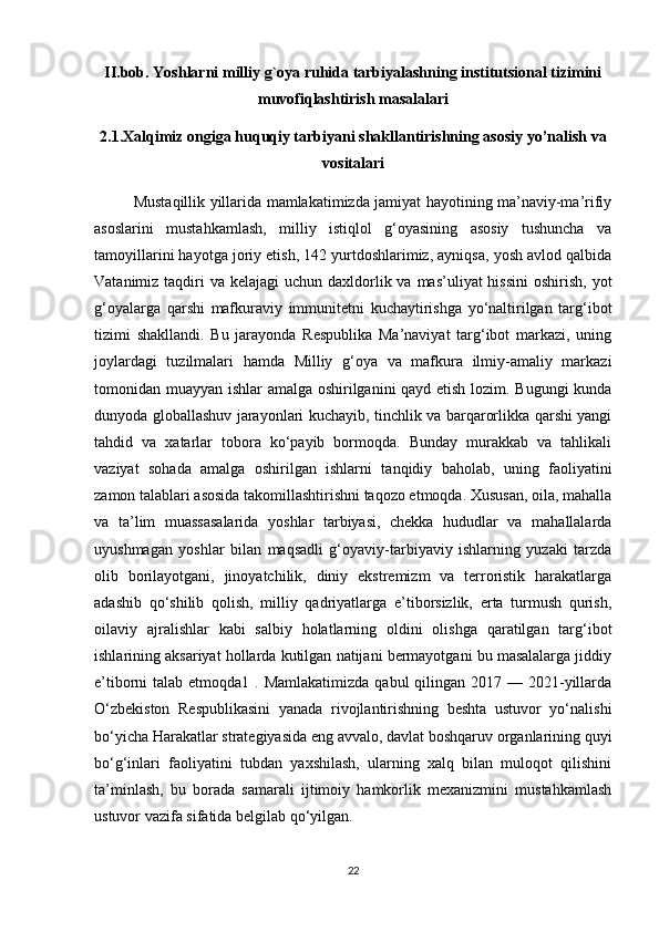 II.bob. Yoshlarni milliy g`oya ruhida tarbiyalashning institutsional tizimini
muvofiqlashtirish masalalari
2.1. Xalqimiz   ongiga huquqiy tarbiyani shakllantirishning asosiy yo’nalish va
vositalari
               Mustaqillik yillarida mamlakatimizda jamiyat hayotining ma’naviy-ma’rifiy
asoslarini   mustahkamlash,   milliy   istiqlol   g‘oyasining   asosiy   tushuncha   va
tamoyillarini hayotga joriy etish, 142 yurtdoshlarimiz, ayniqsa, yosh avlod qalbida
Vatanimiz taqdiri  va kelajagi  uchun daxldorlik va mas’uliyat  hissini  oshirish, yot
g‘oyalarga   qarshi   mafkuraviy   immunitetni   kuchaytirishga   yo‘naltirilgan   targ‘ibot
tizimi   shakllandi.   Bu   jarayonda   Respublika   Ma’naviyat   targ‘ibot   markazi,   uning
joylardagi   tuzilmalari   hamda   Milliy   g‘oya   va   mafkura   ilmiy-amaliy   markazi
tomonidan muayyan ishlar amalga oshirilganini qayd etish lozim. Bugungi kunda
dunyoda globallashuv jarayonlari kuchayib, tinchlik va barqarorlikka qarshi yangi
tahdid   va   xatarlar   tobora   ko‘payib   bormoqda.   Bunday   murakkab   va   tahlikali
vaziyat   sohada   amalga   oshirilgan   ishlarni   tanqidiy   baholab,   uning   faoliyatini
zamon talablari asosida takomillashtirishni taqozo etmoqda. Xususan, oila, mahalla
va   ta’lim   muassasalarida   yoshlar   tarbiyasi,   chekka   hududlar   va   mahallalarda
uyushmagan   yoshlar   bilan   maqsadli   g‘oyaviy-tarbiyaviy   ishlarning   yuzaki   tarzda
olib   borilayotgani,   jinoyatchilik,   diniy   ekstremizm   va   terroristik   harakatlarga
adashib   qo‘shilib   qolish,   milliy   qadriyatlarga   e’tiborsizlik,   erta   turmush   qurish,
oilaviy   ajralishlar   kabi   salbiy   holatlarning   oldini   olishga   qaratilgan   targ‘ibot
ishlarining aksariyat hollarda kutilgan natijani bermayotgani bu masalalarga jiddiy
e’tiborni  talab etmoqda1 . Mamlakatimizda  qabul  qilingan 2017 — 2021-yillarda
O‘zbekiston   Respublikasini   yanada   rivojlantirishning   beshta   ustuvor   yo‘nalishi
bo‘yicha Harakatlar strategiyasida eng avvalo, davlat boshqaruv organlarining quyi
bo‘g‘inlari   faoliyatini   tubdan   yaxshilash,   ularning   xalq   bilan   muloqot   qilishini
ta’minlash,   bu   borada   samarali   ijtimoiy   hamkorlik   mexanizmini   mustahkamlash
ustuvor vazifa sifatida belgilab qo‘yilgan. 
22 