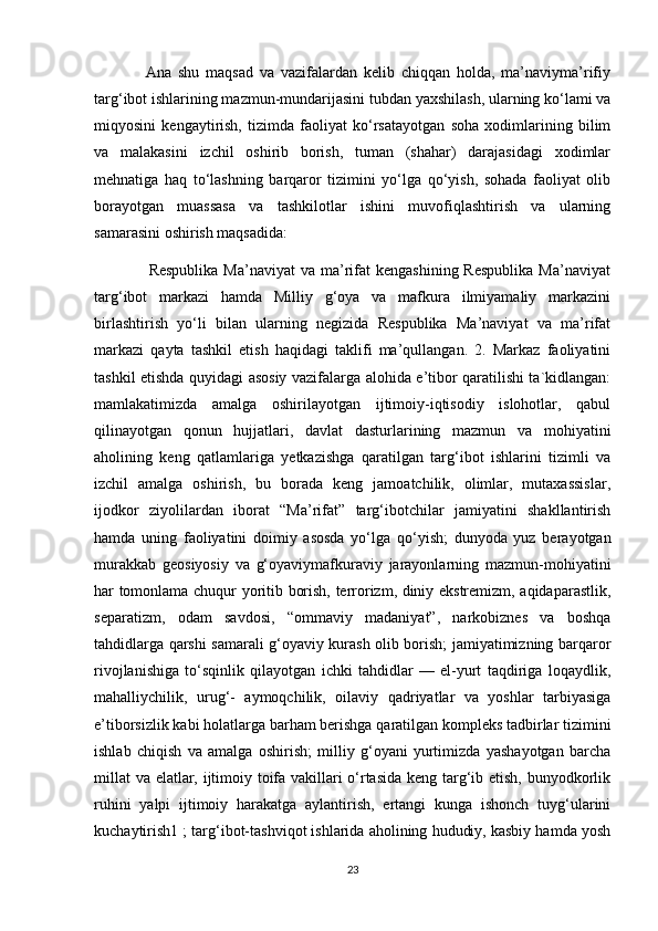                 Ana   shu   maqsad   va   vazifalardan   kelib   chiqqan   holda,   ma’naviyma’rifiy
targ‘ibot ishlarining mazmun-mundarijasini tubdan yaxshilash, ularning ko‘lami va
miqyosini   kengaytirish,   tizimda   faoliyat   ko‘rsatayotgan   soha   xodimlarining   bilim
va   malakasini   izchil   oshirib   borish,   tuman   (shahar)   darajasidagi   xodimlar
mehnatiga   haq   to‘lashning   barqaror   tizimini   yo‘lga   qo‘yish,   sohada   faoliyat   olib
borayotgan   muassasa   va   tashkilotlar   ishini   muvofiqlashtirish   va   ularning
samarasini oshirish maqsadida:
                    Respublika  Ma’naviyat  va  ma’rifat  kengashining  Respublika  Ma’naviyat
targ‘ibot   markazi   hamda   Milliy   g‘oya   va   mafkura   ilmiyamaliy   markazini
birlashtirish   yo‘li   bilan   ularning   negizida   Respublika   Ma’naviyat   va   ma’rifat
markazi   qayta   tashkil   etish   haqidagi   taklifi   ma’qullangan.   2.   Markaz   faoliyatini
tashkil etishda quyidagi asosiy vazifalarga alohida e’tibor qaratilishi ta`kidlangan:
mamlakatimizda   amalga   oshirilayotgan   ijtimoiy-iqtisodiy   islohotlar,   qabul
qilinayotgan   qonun   hujjatlari,   davlat   dasturlarining   mazmun   va   mohiyatini
aholining   keng   qatlamlariga   yetkazishga   qaratilgan   targ‘ibot   ishlarini   tizimli   va
izchil   amalga   oshirish,   bu   borada   keng   jamoatchilik,   olimlar,   mutaxassislar,
ijodkor   ziyolilardan   iborat   “Ma’rifat”   targ‘ibotchilar   jamiyatini   shakllantirish
hamda   uning   faoliyatini   doimiy   asosda   yo‘lga   qo‘yish;   dunyoda   yuz   berayotgan
murakkab   geosiyosiy   va   g‘oyaviymafkuraviy   jarayonlarning   mazmun-mohiyatini
har tomonlama chuqur yoritib borish, terrorizm, diniy ekstremizm, aqidaparastlik,
separatizm,   odam   savdosi,   “ommaviy   madaniyat”,   narkobiznes   va   boshqa
tahdidlarga qarshi samarali g‘oyaviy kurash olib borish; jamiyatimizning barqaror
rivojlanishiga   to‘sqinlik   qilayotgan   ichki   tahdidlar   —   el-yurt   taqdiriga   loqaydlik,
mahalliychilik,   urug‘-   aymoqchilik,   oilaviy   qadriyatlar   va   yoshlar   tarbiyasiga
e’tiborsizlik kabi holatlarga barham berishga qaratilgan kompleks tadbirlar tizimini
ishlab   chiqish   va   amalga   oshirish;   milliy   g‘oyani   yurtimizda   yashayotgan   barcha
millat  va elatlar, ijtimoiy toifa vakillari o‘rtasida keng targ‘ib etish, bunyodkorlik
ruhini   yalpi   ijtimoiy   harakatga   aylantirish,   ertangi   kunga   ishonch   tuyg‘ularini
kuchaytirish1 ; targ‘ibot-tashviqot ishlarida aholining hududiy, kasbiy hamda yosh
23 