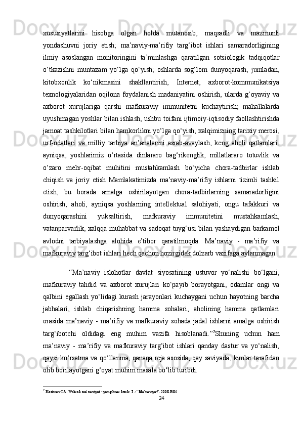 xususiyatlarini   hisobga   olgan   holda   mutanosib,   maqsadli   va   mazmunli
yondashuvni   joriy   etish;   ma’naviy-ma’rifiy   targ‘ibot   ishlari   samaradorligining
ilmiy   asoslangan   monitoringini   ta’minlashga   qaratilgan   sotsiologik   tadqiqotlar
o‘tkazishni   muntazam   yo‘lga   qo‘yish;   oshlarda   sog‘lom   dunyoqarash,   jumladan,
kitobxonlik   ko‘nikmasini   shakllantirish,   Internet,   axborot-kommunikatsiya
texnologiyalaridan   oqilona   foydalanish   madaniyatini   oshirish,   ularda   g‘oyaviy   va
axborot   xurujlariga   qarshi   mafkuraviy   immunitetni   kuchaytirish;   mahallalarda
uyushmagan yoshlar bilan ishlash, ushbu toifani ijtimoiy-iqtisodiy faollashtirishda
jamoat tashkilotlari bilan hamkorlikni yo‘lga qo‘yish; xalqimizning tarixiy merosi,
urf-odatlari   va   milliy   tarbiya   an’analarini   asrab-avaylash,   keng   aholi   qatlamlari,
ayniqsa,   yoshlarimiz   o‘rtasida   dinlararo   bag‘rikenglik,   millatlararo   totuvlik   va
o‘zaro   mehr-oqibat   muhitini   mustahkamlash   bo‘yicha   chora-tadbirlar   ishlab
chiqish   va   joriy   etish   Mamlakatimizda   ma’naviy-ma’rifiy   ishlarni   tizimli   tashkil
etish,   bu   borada   amalga   oshirilayotgan   chora-tadbirlarning   samaradorligini
oshirish,   aholi,   ayniqsa   yoshlarning   intellektual   salohiyati,   ongu   tafakkuri   va
dunyoqarashini   yuksaltirish,   mafkuraviy   immunitetini   mustahkamlash,
vatanparvarlik, xalqqa muhabbat va sadoqat  tuyg‘usi bilan yashaydigan barkamol
avlodni   tarbiyalashga   alohida   e’tibor   qaratilmoqda.   Ma’naviy   -   ma’rifiy   va
mafkuraviy targ‘ibot ishlari hech qachon hozirgidek dolzarb vazifaga aylanmagan.
            “Ma’naviy   islohotlar   davlat   siyosatining   ustuvor   yo‘nalishi   bo‘lgani,
mafkuraviy   tahdid   va   axborot   xurujlari   ko‘payib   borayotgani,   odamlar   ongi   va
qalbini   egallash   yo‘lidagi   kurash   jarayonlari   kuchaygani   uchun   hayotning   barcha
jabhalari,   ishlab   chiqarishning   hamma   sohalari,   aholining   hamma   qatlamlari
orasida   ma’naviy   -   ma’rifiy   va   mafkuraviy   sohada   jadal   ishlarni   amalga   oshirish
targ‘ibotchi   oldidagi   eng   muhim   vazifa   hisoblanadi.” 7
Shuning   uchun   ham
ma’naviy   -   ma’rifiy   va   mafkuraviy   targ‘ibot   ishlari   qanday   dastur   va   yo‘nalish,
qaysi ko‘rsatma va qo‘llanma, qanaqa reja asosida, qay saviyada, kimlar tarafidan
olib borilayotgani g‘oyat muhim masala bo‘lib turibdi. 
7
  Karimov I.A. Yuksak ma’naviyat - yengilmas kuch- T.: “Ma’naviyat”. 2008.B86
24