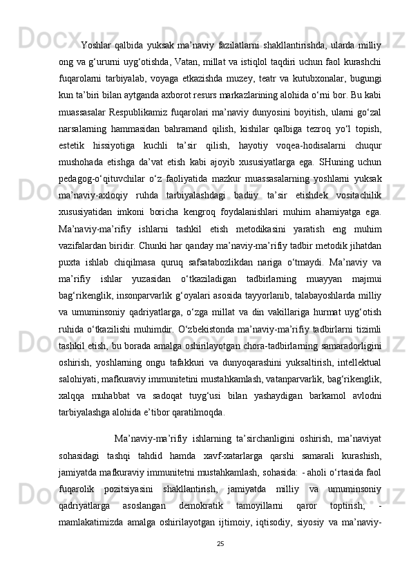             Yoshlar   qalbida   yuksak   ma’naviy   fazilatlarni   shakllantirishda,   ularda   milliy
ong va g‘ururni uyg‘otishda, Vatan, millat va istiqlol taqdiri uchun faol kurashchi
fuqarolarni   tarbiyalab,   voyaga   etkazishda   muzey,   teatr   va   kutubxonalar,   bugungi
kun ta’biri bilan aytganda axborot resurs markazlarining alohida o‘rni bor. Bu kabi
muassasalar   Respublikamiz   fuqarolari   ma’naviy   dunyosini   boyitish,   ularni   go‘zal
narsalarning   hammasidan   bahramand   qilish,   kishilar   qalbiga   tezroq   yo‘l   topish,
estetik   hissiyotiga   kuchli   ta’sir   qilish,   hayotiy   voqea-hodisalarni   chuqur
mushohada   etishga   da’vat   etish   kabi   ajoyib   xususiyatlarga   ega.   SHuning   uchun
pedagog-o‘qituvchilar   o‘z   faoliyatida   mazkur   muassasalarning   yoshlarni   yuksak
ma’naviy-axloqiy   ruhda   tarbiyalashdagi   badiiy   ta’sir   etishdek   vositachilik
xususiyatidan   imkoni   boricha   kengroq   foydalanishlari   muhim   ahamiyatga   ega.
Ma’naviy-ma’rifiy   ishlarni   tashkil   etish   metodikasini   yaratish   eng   muhim
vazifalardan biridir. Chunki har qanday ma’naviy-ma’rifiy tadbir metodik jihatdan
puxta   ishlab   chiqilmasa   quruq   safsatabozlikdan   nariga   o‘tmaydi.   Ma’naviy   va
ma’rifiy   ishlar   yuzasidan   o‘tkaziladigan   tadbirlarning   muayyan   majmui
bag‘rikenglik, insonparvarlik g‘oyalari asosida tayyorlanib, talabayoshlarda milliy
va   umuminsoniy   qadriyatlarga,   o‘zga   millat   va   din   vakillariga   hurmat   uyg‘otish
ruhida   o‘tkazilishi   muhimdir.  O‘zbekistonda   ma’naviy-ma’rifiy   tadbirlarni   tizimli
tashkil etish, bu borada amalga oshirilayotgan chora-tadbirlarning samaradorligini
oshirish,   yoshlarning   ongu   tafakkuri   va   dunyoqarashini   yuksaltirish,   intellektual
salohiyati, mafkuraviy immunitetini mustahkamlash, vatanparvarlik, bag‘rikenglik,
xalqqa   muhabbat   va   sadoqat   tuyg‘usi   bilan   yashaydigan   barkamol   avlodni
tarbiyalashga alohida e’tibor qaratilmoqda. 
                      Ma’naviy-ma’rifiy   ishlarning   ta’sirchanligini   oshirish,   ma’naviyat
sohasidagi   tashqi   tahdid   hamda   xavf-xatarlarga   qarshi   samarali   kurashish,
jamiyatda mafkuraviy immunitetni mustahkamlash, sohasida: - aholi o‘rtasida faol
fuqarolik   pozitsiyasini   shakllantirish,   jamiyatda   milliy   va   umuminsoniy
qadriyatlarga   asoslangan   demokratik   tamoyillarni   qaror   toptirish;   -
mamlakatimizda   amalga   oshirilayotgan   ijtimoiy,   iqtisodiy,   siyosiy   va   ma’naviy-
25 