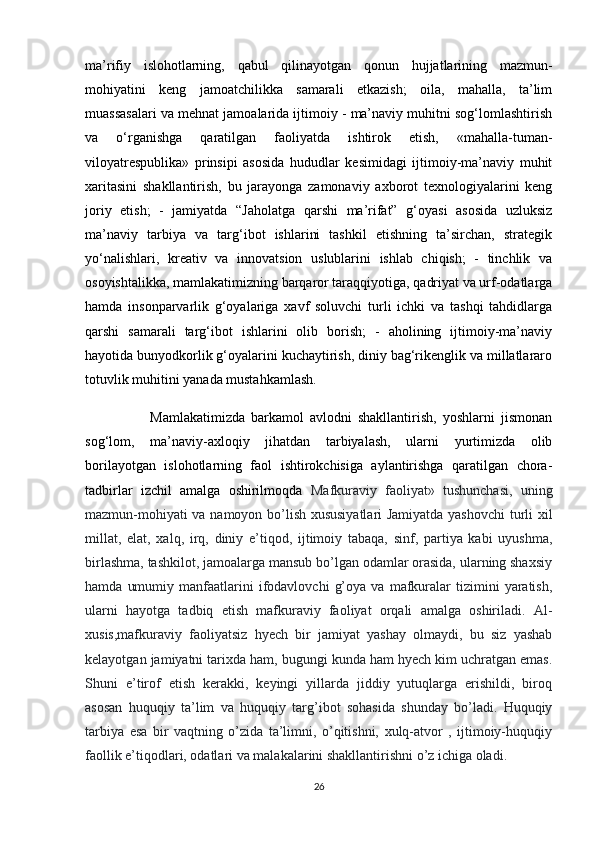 ma’rifiy   islohotlarning,   qabul   qilinayotgan   qonun   hujjatlarining   mazmun-
mohiyatini   keng   jamoatchilikka   samarali   etkazish;   oila,   mahalla,   ta’lim
muassasalari va mehnat jamoalarida ijtimoiy - ma’naviy muhitni sog‘lomlashtirish
va   o‘rganishga   qaratilgan   faoliyatda   ishtirok   etish,   «mahalla-tuman-
viloyatrespublika»   prinsipi   asosida   hududlar   kesimidagi   ijtimoiy-ma’naviy   muhit
xaritasini   shakllantirish,   bu   jarayonga   zamonaviy   axborot   texnologiyalarini   keng
joriy   etish;   -   jamiyatda   “Jaholatga   qarshi   ma’rifat”   g‘oyasi   asosida   uzluksiz
ma’naviy   tarbiya   va   targ‘ibot   ishlarini   tashkil   etishning   ta’sirchan,   strategik
yo‘nalishlari,   kreativ   va   innovatsion   uslublarini   ishlab   chiqish;   -   tinchlik   va
osoyishtalikka, mamlakatimizning barqaror taraqqiyotiga, qadriyat va urf-odatlarga
hamda   insonparvarlik   g‘oyalariga   xavf   soluvchi   turli   ichki   va   tashqi   tahdidlarga
qarshi   samarali   targ‘ibot   ishlarini   olib   borish;   -   aholining   ijtimoiy-ma’naviy
hayotida bunyodkorlik g‘oyalarini kuchaytirish, diniy bag‘rikenglik va millatlararo
totuvlik muhitini yanada mustahkamlash.
                      Mamlakatimizda   barkamol   avlodni   shakllantirish,   yoshlarni   jismonan
sog‘lom,   ma’naviy-axloqiy   jihatdan   tarbiyalash,   ularni   yurtimizda   olib
borilayotgan   islohotlarning   faol   ishtirokchisiga   aylantirishga   qaratilgan   chora-
tadbirlar   izchil   amalga   oshirilmoqda   Mafkuraviy   faoliyat»   tushunchasi,   uning
mazmun-mohiyati va namoyon bo’lish xususiyatlari Jamiyatda yashovchi  turli xil
millat,   elat,   xalq,   irq,   diniy   e’tiqod,   ijtimoiy   tabaqa,   sinf,   partiya   kabi   uyushma,
birlashma, tashkilot, jamoalarga mansub bo’lgan odamlar orasida, ularning shaxsiy
hamda   umumiy   manfaatlarini   ifodavlovchi   g’oya   va   mafkuralar   tizimini   yaratish,
ularni   hayotga   tadbiq   etish   mafkuraviy   faoliyat   orqali   amalga   oshiriladi.   Al-
xusis,mafkuraviy   faoliyatsiz   hyech   bir   jamiyat   yashay   olmaydi,   bu   siz   yashab
kelayotgan jamiyatni tarixda ham, bugungi kunda ham hyech kim uchratgan emas.
Shuni   e’tirof   etish   kerakki,   keyingi   yillarda   jiddiy   yutuqlarga   erishildi,   biroq
asosan   huquqiy   ta’lim   va   huquqiy   targ’ibot   sohasida   shunday   bo’ladi.   Huquqiy
tarbiya   esa   bir   vaqtning   o’zida   ta’limni,   o’qitishni,   xulq-atvor   ,   ijtimoiy-huquqiy
faollik e’tiqodlari, odatlari va malakalarini shakllantirishni o’z ichiga oladi.
26 