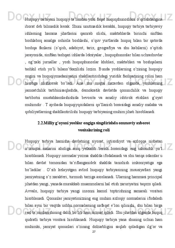 Huquqiy tarbiyani huquqiy ta’limdan yoki faqat huquqshunoslikni o’qitishdangina
iborat   deb   bilmaslik   kerak.   Shuni   unutmaslik   kerakki,   huquqiy   tarbiya   tarbiyaviy
ishlarning   hamma   jihatlarini   qamrab   olishi,   maktablarda   birinchi   sinfdan
boshlaboq   amalga   oshirila   boshlashi,   o’quv   yurtlarida   huquq   bilan   bir   qatorda
boshqa   fanlarni   (o’qish,   adabiyot,   tarix,   geografiya   va   shu   kabilarni)   o’qitish
jarayonida, sinfdan tashqari ishlarda leksiyalar , huquqshunoslar bilan uchrashuvlar
,   og’zaki   jurnallar   ,   yosh   huquqshunoslar   klublari,   maktablari   va   boshqalarni
tashkil   etish   yo’li   bilano’tkazilishi   lozim.   Bunda   yoshlarning   o’zining   huquqiy
ongini va huquqiymadaniyatini shakllantirishdagi  yuridik faoliyatining rolini ham
hisobga   olishkerak   bo’ladi.   Ana   shu   nuqtai   nazardan   olganda,   yoshlarning
jamoatchilik   tartibinisaqlashda,   demokratik   davlatda   qonunchilik   va   huquqiy
tartibotni   mustahkamlashishida   bevosita   va   amaliy   ishtirok   etishlari   g’oyat
muhimdir   .   T   ajribada   huquqiyqoidalarni   qo’llanish   borasidagi   amaliy   malaka   va
qobiliyatlarning shakllantirilishi huquqiy tarbiyaning muhim jihati hisoblanadi.
2.2.Milliy g’oyani yoshlar ongiga singdirishda ommaviy axborot
vositalarining roli
Huquqiy   tarbiya   hamisha   davlatning   siyosat,   iqtisodiyot   va   axloqqa   nisbatan
o’znuqtai   nazarini   aholiga   aniq   yetkazib   berish   borasidagi   eng   ishonchli   yo’l
hisoblanadi. Huquqiy normalar yozma shaklda ifodalanadi va shu tariqa odamlar u
bilan   davlat   tomonidan   ta’riflanganidek   shaklda   tanishish   imkoniyatiga   ega
bo’ladilar   .   O’sib   kelayotgan   avlod   huquqiy   tarbiyasining   xususiyatlari   yangi
jamiyatning o’z xarakteri, turmush tarziga asoslanadi. Ularning hammasi principal
jihatdan yangi, yanada murakkab muammolarni hal etish zaruriyatini taqozo qiladi.
Avvalo,   huquqiy   tarbiya   yangi   insonni   kamol   toptirishning   samarali   vositasi
hisoblanadi.   Qonunlar   jamiyatimizning   eng   muhim   axloqiy   normalarini   ifodalash
bilan   ayni   bir   vaqtda   ushbu   normalarning   nafaqat   e’lon   qilinishi,   shu   bilan   birga
real ta’minlanishining dalili bo’lib ham xizmat qiladi. Shu jihatdan olganda huquq
qudratli   tarbiya   vositasi   hisoblanadi.   Huquqiy   tarbiya   yana   shuning   uchun   ham
muhimki,   jamiyat   qonunlari   o’zining   dolzarbligini   saqlab   qoladigan   ilg’or   va
27 