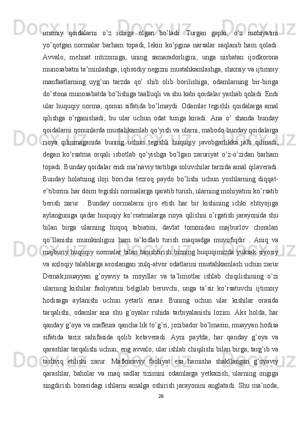 insoniy   qoidalarni   o’z   ichiga   olgan   bo’ladi.   Turgan   gapki,   o’z   mohiyatini
yo’qotgan   normalar   barham   topadi,   lekin   ko’pgina   narsalar   saqlanib   ham   qoladi.
Avvalo,   mehnat   intizomiga,   uning   samaradorligini,   unga   nisbatan   ijodkorona
munosabatni ta’minlashga, iqtisodiy negizni mustahkamlashga, shaxsiy va ijtimoiy
manfaatlarning   uyg’un   tarzda   qo’   shib   olib   borilishiga,   odamlarning   bir-biriga
do’stona munosabatda bo’lishiga taalluqli va shu kabi qoidalar yashab qoladi. Endi
ular   huquqiy   norma,   qonun   sifatida   bo’lmaydi.   Odamlar   tegishli   qoidalarga   amal
qilishga   o’rganishadi,   bu   ular   uchun   odat   tusiga   kiradi.   Ana   o’   shanda   bunday
qoidalarni qonunlarda mustahkamlab qo’yish va ularni, mabodo bunday qoidalarga
rioya   qilinmaganida   buning   uchun   tegishli   huquqiy   javobgarlikka   jalb   qilinadi,
degan   ko’rsatma   orqali   isbotlab   qo’yishga   bo’lgan   zaruriyat   o’z-o’zidan   barham
topadi. Bunday qoidalar endi ma’naviy tartibga soluvchilar tarzida amal qilaveradi.
Bunday   holatning   iloji   boricha   tezroq   paydo   bo’lishi   uchun   yoshlarning   diqqat-
e’tiborini har doim tegishli normalarga qaratib turish, ularning mohiyatini ko’rsatib
berish   zarur   .   Bunday   normalarni   ijro   etish   har   bir   kishining   ichki   ehtiyojiga
aylanguniga qadar  huquqiy ko’rsatmalarga  rioya qilishni  o’rgatish jarayonida shu
bilan   birga   ularning   huquq   tabiatini,   davlat   tomonidan   majburlov   choralari
qo’llanishi   mumkinligini   ham   ta’kidlab   turish   maqsadga   muvofiqdir   .   Aniq   va
majburiy huquqiy normalar bilan tanishtirish bizning huquqimizda yuksak siyosiy
va axloqiy talablarga asoslangan xulq-atvor odatlarini mustahkamlash uchun zarur
Demak,muayyan   g’oyaviy   ta   moyillar   va   ta’limotlar   ishlab   chiqilishining   o’zi
ularning   kishilar   faoliyatini   belgilab   beruvchi,   unga   ta’sir   ko’rsatuvchi   ijtimoiy
hodisaga   aylanishi   uchun   yetarli   emas.   Buning   uchun   ular   kishilar   orasida
tarqalishi,   odamlar   ana   shu   g’oyalar   ruhida   tarbiyalanishi   lozim.   Aks   holda,   har
qanday g’oya va mafkura qancha lik to’g’ri, jozibador bo’lmasin, muayyan hodisa
sifatida   tarix   sahifasida   qolib   ketaveradi.   Ayni   paytda,   har   qanday   g’oya   va
qarashlar tarqalishi uchun, eng avvalo, ular ishlab chiqilishi bilan birga, targ’ib va
tashviq   etilishi   zarur.   Mafkuraviy   faoliyat   esa   hamisha   shakllangan   g’oyaviy
qarashlar,   baholar   va   maq   sadlar   tizimini   odamlarga   yetkazish,   ularning   ongiga
singdirish   borasidagi   ishlarni   amalga   oshirish   jarayonini   anglatadi.   Shu   ma’noda,
28