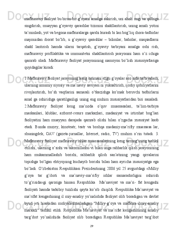 mafkuraviy faoliyat bu biron-bir g’oyani amalga oshirish, uni aholi ongi va qalbiga
singdirish, muayyan g’oyaviy qarashlar  tizimini shakllantirish, uning amali  yotini
ta’minlash, yot va begona mafkuralarga qarshi kurash bi lan bog’liq chora-tadbirlar
majmuidan   iborat   bo’lib,   u   g’oyaviy   qarashlar   –   bilimlar,   baholar,   maqsadlarni
shakl   lantirish   hamda   ularni   tarqatish,   g’oyaviy   tarbiyani   amalga   oshi   rish,
mafkuraviy   profilaktika   va   immunitetni   shakllantirish   jarayonini   ham   o’z   ichiga
qamrab   oladi.   Mafkuraviy   faoliyat   jarayonining   namoyon   bo’lish   xususiyatlariga
quyidagilar kiradi:
1.Mafkuraviy faoliyat jarayoning keng ommani ezgu g’oyalar aso sida tarbiyalash,
ularning umumiy siyosiy va ma’naviy saviyasi ni yuksaltirish, ijodiy qobiliyatlarini
rivojlantirish,   bo’sh   vaqtlarini   samarali   o’tkazishga   ko’mak   beruvchi   tadbirlarni
amal ga oshirishga qaratilganligi uning eng muhim xususiyatlaridan biri sanaladi.
2.Mafkuraviy   faoliyat   keng   ma’noda   o’quv   muassasalari,   ta’lim-tarbiya
maskanlari,   klublar,   axborot-resurs   markazlari,   madaniyat   va   istirohat   bog’lari
faoliyatini   ham   muayyan   darajada   qamrab   olishi   bilan   o’zgacha   xususiyat   kasb
etadi.   Bunda   muzey,   kinoteatr,   teatr   va   boshqa   madaniy-ma’rifiy   muassasa   lar,
shuningdek,   OAV   (gazeta-jurnallar,   Internet,   radio,   TV)   muhim   o’rin   tutadi.   3.
Mafkuraviy faoliyat mafkuraviy ishlar muassasalarining keng tarmog’ining tashkil
etilishi, ularning o’sishi va takomillashu vi bilan unga rahbarlik qilish jarayonining
ham   mukammallashib   borishi,   rahbarlik   qilish   san’atining   yangi   qirralarini
topishga  bo’lgan  ehtiyojning kuchayib  borishi  bilan  ham   ayricha  xususiyatga   ega
bo’ladi.   O’zbekiston   Respublikasi   Prezidentining   2006   yil   25   avgustdagi   «Milliy
g’oya   tar   g’iboti   va   ma’naviy-ma’rifiy   ishlar   samaradorligini   oshirish
to’g’risida»gi   qaroriga   binoan   Respublika     Ma’naviyat   va   ma’ri-   fat   kengashi
faoliyati  hamda tarkibiy tuzilishi  qayta ko’rib chiqildi. Respublika Ma’naviyat  va
ma’rifat kengashining il miy-amaliy yo’nalishda faoliyat  olib boradigan va davlat
byud   jeti   hisobidan   moliyalashtiriladigan   "Milliy   g’oya   va   mafkura   ilmiy-amaliy
markazi"   tashkil   etildi.   Respublika   Ma’naviyat   va   ma’rifat   kengashinmng   amaliy
targ’ibot   yo’nalishida   faoliyat   olib   boradigan   Respublika   Ma’naviyat   targ’ibot
29 