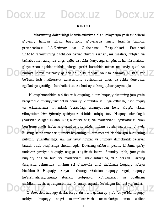 KIRISH
                Mavzuning dolzarbligi  Mamlakatimizda o‘sib kelayotgan yosh avlodlarni
g‘oyaviy   himoya   qilish,   buzg‘unchi   g‘oyalarga   qarshi   turishda   birinchi
prezidentimiz   I.A.Karimov   va   O‘zbekiston   Respublikasi   Prezidenti
Sh.M.Mirziyoyevning   ogohlikka   da’vat   etuvchi   asarlari,   ma’ruzalari,   nutqlari   va
tashabbuslari   xalqimiz   ongi,   qalbi   va   ichki   dunyosiga   singdirish   hamda   makkor
g‘oyalardan   ogohlantirishda,   ularga   qarshi   kurashish   uchun   ma’naviy   qurol   va
himoya   uchun   ma’naviy   qalqon   bo‘lib   kelmoqda.   Shunga   qaramay   bu   kabi   yot
bo‘lgan   turli   mafkuraviy   xurujlarning   yoshlarimiz   ongi,   va   ichki   dunyosini
egallashga qaratilgan harakatlari tobora kuchayib, keng quloch yoymoqda. 
          Huquqshunoslikka   oid   fanlar   huquqning,   butun   huquqiy   tizimning   jamiyatda
barqarorlik, huquqiy tartibot va qonuniylik muhitini vujudga keltirish, inson huquq
va   erkinliklarini   ta’minlash   borasidagi   ahamiyatidan   kelib   chiqib,   ularni
nihoyatdamuhim   ijtimoiy   qadriyatlar   sifatida   tadqiq   etadi.   Huquqni   aksiologik
(qadriyatli)o‘rganish   aholining   huquqiy   ongi   va   madaniyatini   yuksaltirish   bilan
bog‘liqmaqsadli   tadbirlarni   amalga   oshirishda   muhim   vosita   vazifasini   o‘taydi.
Bugungi taraqqiyot asri ijtimoiy hayotning muhim mezoni hisoblangan huquqning
nufuzini   yuksaltirishga,   uni   ma’naviy   ne’mat   va   ijtimoiy   demokratik   qadriyat
tarzida   asrab-avaylashga   chorlamoqda.   Davrning   ushbu   imperativ   talabini,   qat’iy
undovini   jamiyat   huquqiy   ongiga   singdirish   lozim.   Shunday   qilib,   jamiyatda
huquqiy   ong   va   huquqiy   madaniyatni   shakllantirishda,   xalq   orasida   ularning
darajasini   oshirishda     muhim   rol   o’ynovchi   omil   shubhasiz   huquqiy   tarbiya
hisoblanadi.   Huquqiy   tarbiya   -   shaxsga   nisbatan   huquqiy   ongni,   huquqiy
ko’rsatmalarni,qonunga   itoatkor   xulq-atvor   ko’nikmalari   va   odatlarini
shakllantiruvchi uyushgan,bir tizimli, aniq maqsadni ko’zlagan faoliyat yig’indisi.
      O’zbekiston huquqiy davlat barpo etish sari qadam qo’yilib, bu yo’lda huquqiy
tarbiya,   huquqiy   ongni   takomillashtirish   masalalariga   katta   e’tibor
3 