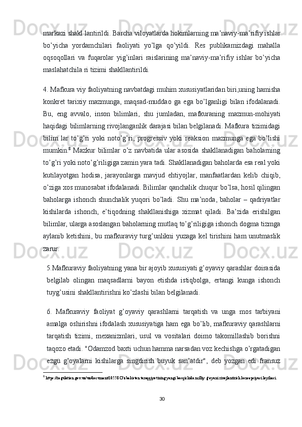 markazi shakl lantirildi. Barcha viloyatlarda hokimlarning ma’naviy-ma’rifiy ishlar
bo’yicha   yordamchilari   faoliyati   yo’lga   qo’yildi.   Res   publikamizdagi   mahalla
oqsoqollari   va   fuqarolar   yig’inlari   raislarining   ma’naviy-ma’rifiy   ishlar   bo’yicha
maslahatchila ri tizimi shakllantirildi. 
4. Mafkura viy faoliyatning navbatdagi muhim xususiyatlaridan biri,uning hamisha
konkret   tarixiy   mazmunga,   maqsad-muddao   ga   ega   bo’lganligi   bilan   ifodalanadi.
Bu,   eng   avvalo,   inson   bilimlari,   shu   jumladan,   mafkuraning   mazmun-mohiyati
haqidagi bilimlarning rivojlanganlik darajasi bilan belgilanadi. Mafkura tizimidagi
bilim   lar   to’g’ri   yoki   noto’g’ri,   progressiv   yoki   reaksion   mazmunga   ega   bo’lishi
mumkin. 8
  Mazkur  bilimlar  o’z navbatida  ular  asosida  shakllanadigan baholarning
to’g’ri yoki noto’g’riligiga zamin yara tadi. Shakllanadigan baholarda esa real yoki
kutilayotgan   hodisa,   jarayonlarga   mavjud   ehtiyojlar,   manfaatlardan   kelib   chiqib,
o’ziga xos munosabat ifodalanadi. Bilimlar qanchalik chuqur bo’lsa, hosil qilingan
baholarga ishonch  shunchalik   yuqori   bo’ladi.  Shu  ma’noda, baholar   – qadriyatlar
kishilarda   ishonch,   e’tiqodning   shakllanishiga   xizmat   qiladi.   Ba’zida   erishilgan
bilimlar, ularga asoslangan baholarning mutlaq to’g’riligiga ishonch dogma tizmga
aylanib ketishini, bu mafkuraviy turg’unlikni yuzaga kel tirishini ham unutmaslik
zarur. 
5.Mafkuraviy faoliyatning yana bir ajoyib xususiyati g’oyaviy qarashlar doirasida
belgilab   olingan   maqsadlarni   bayon   etishda   istiqbolga,   ertangi   kunga   ishonch
tuyg’usini shakllantirishni ko’zlashi bilan belgilanadi. 
6.   Mafkuraviy   faoliyat   g’oyaviy   qarashlarni   tarqatish   va   unga   mos   tarbiyani
amalga oshirishni ifodalash xususiyatiga ham ega bo’lib, mafkuraviy qarashlarni
tarqatish   tizimi,   mexanizmlari,   usul   va   vositalari   doimo   takomillashib   borishni
taqozo etadi. "Odamzod baxti uchun hamma narsadan voz kechishga o’rgatadigan
ezgu   g’oyalarni   kishilarga   singdirish   buyuk   san’atdir",   deb   yozgan   edi   fransuz
8
  https://regulation.gov.uz/uz/document/10558 O‘zbekiston taraqqiyotining yangi bosqichida milliy g‘oyani rivojlantirish konsepsiyasi loyihasi.
30 