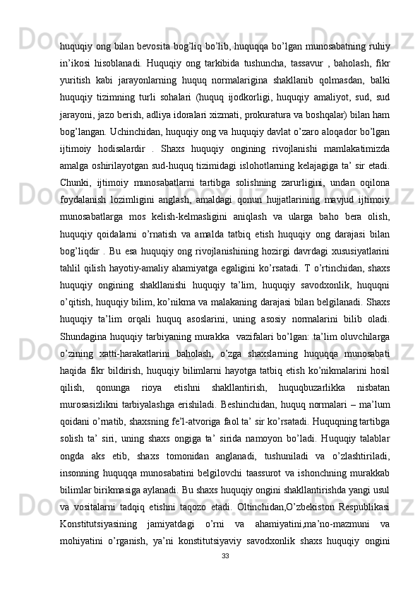 huquqiy ong bilan bevosita bog’liq bo’lib, huquqqa bo’lgan munosabatning ruhiy
in’ikosi   hisoblanadi.   Huquqiy   ong   tarkibida   tushuncha,   tassavur   ,   baholash,   fikr
yuritish   kabi   jarayonlarning   huquq   normalarigina   shakllanib   qolmasdan,   balki
huquqiy   tizimning   turli   sohalari   (huquq   ijodkorligi,   huquqiy   amaliyot,   sud,   sud
jarayoni, jazo berish, adliya idoralari xizmati, prokuratura va boshqalar) bilan ham
bog’langan. Uchinchidan, huquqiy ong va huquqiy davlat o’zaro aloqador bo’lgan
ijtimoiy   hodisalardir   .   Shaxs   huquqiy   ongining   rivojlanishi   mamlakatimizda
amalga oshirilayotgan sud-huquq tizimidagi islohotlarning kelajagiga ta’ sir etadi.
Chunki,   ijtimoiy   munosabatlarni   tartibga   solishning   zarurligini,   undan   oqilona
foydalanish   lozimligini   anglash,   amaldagi   qonun   hujjatlarining   mavjud   ijtimoiy
munosabatlarga   mos   kelish-kelmasligini   aniqlash   va   ularga   baho   bera   olish,
huquqiy   qoidalarni   o’rnatish   va   amalda   tatbiq   etish   huquqiy   ong   darajasi   bilan
bog’liqdir   .   Bu   esa   huquqiy   ong   rivojlanishining   hozirgi   davrdagi   xususiyatlarini
tahlil qilish hayotiy-amaliy ahamiyatga egaligini ko’rsatadi. T o’rtinchidan, shaxs
huquqiy   ongining   shakllanishi   huquqiy   ta’lim,   huquqiy   savodxonlik,   huquqni
o’qitish, huquqiy bilim, ko’nikma va malakaning darajasi bilan belgilanadi. Shaxs
huquqiy   ta’lim   orqali   huquq   asoslarini,   uning   asosiy   normalarini   bilib   oladi.
Shundagina  huquqiy  tarbiyaning  murakka    vazifalari   bo’lgan:  ta’lim   oluvchilarga
o’zining   xatti-harakatlarini   baholash,   o’zga   shaxslarning   huquqqa   munosabati
haqida   fikr   bildirish,   huquqiy   bilimlarni   hayotga  tatbiq   etish   ko’nikmalarini   hosil
qilish,   qonunga   rioya   etishni   shakllantirish,   huquqbuzarlikka   nisbatan
murosasizlikni   tarbiyalashga   erishiladi.   Beshinchidan,   huquq   normalari   –   ma’lum
qoidani o’rnatib, shaxsning fe’l-atvoriga faol ta’ sir ko’rsatadi. Huquqning tartibga
solish   ta’   siri,   uning   shaxs   ongiga   ta’   sirida   namoyon   bo’ladi.   Huquqiy   talablar
ongda   aks   etib,   shaxs   tomonidan   anglanadi,   tushuniladi   va   o’zlashtiriladi,
insonning   huquqqa   munosabatini   belgilovchi   taassurot   va   ishonchning   murakkab
bilimlar birikmasiga aylanadi. Bu shaxs huquqiy ongini shakllantirishda yangi usul
va   vositalarni   tadqiq   etishni   taqozo   etadi.   Oltinchidan,O’zbekiston   Respublikasi
Konstitutsiyasining   jamiyatdagi   o’rni   va   ahamiyatini,ma’no-mazmuni   va
mohiyatini   o’rganish,   ya’ni   konstitutsiyaviy   savodxonlik   shaxs   huquqiy   ongini
33 