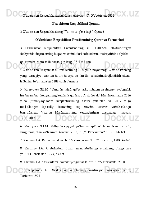 1.O’zbekiston Respublikasining Konstitutsiyasi – T .O’zbekiston 2023
O’zbekiston Respublikasi Qonuni
2.O’zbekiston Respublikasining “Ta’lim to’g’risidagi ” Qonuni  
O’zbekiston Respublikasi Prezidentining Qaror va Farmonlari
3.   O‘zbekiston   Respublikasi   Prezidentining   30.1   12017-yil   30.«Sud-tergov
faoliyatida fuqarolarning huquq va erkinliklari kafolatlarini kuchaytirish bo‘yicha
qo‘shimcha chora-tadbirlar to‘g‘rida»gi PF-5268-son
4.O’zbekiston Respublikasi Prezidentining 2020 yil 6-noyabrdagi“O’zbekistonning
yangi   taraqqiyot   davrida   ta’lim-tarbiya   va   ilm-fan   sohalarinirivojlantirish   chora-
tadbirlari to’g’risida”gi 6108-sonli Farmoni
5. Mirziyoyev SH.M  “Tanqidiy tahlil, qat'iy tartib-intizom va shaxsiy javobgarlik
har bir rahbar faoliyatining kundalik qoidasi bo'lishi kerak” Mamlakatimizni 2016
yilda   ijtimoiy-iqtisodiy   rivojlantirishning   asosiy   yakunlari   va   2017   yilga
mo'ljallangan   iqtisodiy   dasturning   eng   muhim   ustuvor   yo'nalishlariga
bag'ishlangan   Vazirlar   Mahkamasining   kengaytirilgan   majlisidagi   ma'ruza.
17.01.2017
6.   Mirziyoev   SH.M.   Milliy   taraqqiyot   yo‘limizni   qat’iyat   bilan   davom   ettirib,
yangi bosqichga ko‘taramiz. Asarlar 1- jild, T ., “ O‘zbekiston “ 2017,1 14- bet
7. Karimov I.A. Bizdan ozod va obod V atan qolsin. T .: O’zbekiston, 1994. 47-bet
8.   Karimov   I.A.   O’zbekiston:   Bozor   munosabatlariga   o’tishning   o’ziga   xos
yo’li.T.O’zbekiston 1993, 63-bet
9.  Karimov I.A. “Yuksak ma’naviyat-yengilmas kuch” T.: “Ma’naviyat”. 2008. 
10.   Tadjixanov   U,   .Saidov   A,   –   Huquqiy   madaniyat   nazariyasi   1-tom;
Toshkent.1998
35 