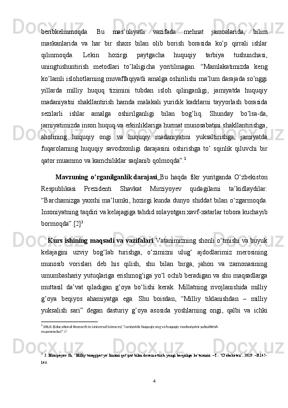 beribkelinmoqda.   Bu   mas’uliyatli   vazifada   mehnat   jamoalarida,   bilim
maskanlarida   va   har   bir   shaxs   bilan   olib   borish   borasida   ko’p   qirrali   ishlar
qilinmoqda.   Lekin   hozirgi   paytgacha   huquqiy   tarbiya   tushunchasi,
uningtushuntirish   metodlari   to’laligicha   yoritilmagan.   “Mamlakatimizda   keng
ko’lamli islohotlarning muvaffaqiyatli amalga oshirilishi ma’lum darajada so’nggi
yillarda   milliy   huquq   tizimini   tubdan   isloh   qilinganligi,   jamiyatda   huquqiy
madaniyatni   shakllantirish   hamda   malakali   yuridik   kadrlarni   tayyorlash   borasida
sezilarli   ishlar   amalga   oshirilganligi   bilan   bog’liq.   Shunday   bo’lsa-da,
jamiyatimizda inson huquq va erkinliklariga hurmat munosabatini shakllantirishga,
aholining   huquqiy   ongi   va   huquqiy   madaniyatini   yuksaltirishga,   jamiyatda
fuqarolarning   huquqiy   savodxonligi   darajasini   oshirishga   to’   sqinlik   qiluvchi   bir
qator muammo va kamchiliklar saqlanib qolmoqda”. 1
          Mavzuning   o’rganilganlik   darajasi   Bu   haqda   fikr   yuritganda   O‘zbekiston
Respublikasi   Prezidenti   Shavkat   Mirziyoyev   qudagilarni   ta’kidlaydilar:
“Barchamizga yaxshi  ma’lumki, hozirgi  kunda dunyo shiddat  bilan o‘zgarmoqda.
Insoniyatning taqdiri va kelajagiga tahdid solayotgan xavf-xatarlar tobora kuchayib
bormoqda”.[2] 2
      Kurs ishining maqsadi va vazifalari   Vatanimizning shonli o‘tmishi va buyuk
kelajagini   uzviy   bog‘lab   turishga,   o‘zimizni   ulug‘   ajdodlarimiz   merosining
munosib   vorislari   deb   his   qilish,   shu   bilan   birga,   jahon   va   zamonasining
umumbashariy yutuqlariga erishmog‘iga yo‘l ochib beradigan va shu maqsadlarga
muttasil   da’vat   qiladigan   g‘oya   bo‘lishi   kerak.   Millatning   rivojlanishida   milliy
g’oya   beqiyos   ahamiyatga   ega.   Shu   boisdan,   “Milliy   tiklanishdan   –   milliy
yuksalish   sari”   degan   dasturiy   g’oya   asosida   yoshlarning   ongi,   qalbi   va   ichki
1
 ERUS (Educational Research in Universal Sciences) “Jamiyatda huquqiy ong va huquqiy madaniyatni yuksaltirish
muammolari” //
2
  2. Mirziyoyev Sh. “Milliy taraqqiyot yo‘limizni qat’iyat bilan davom ettirib, yangi bosqichga ko‘taramiz. –T.: “O‘zbekiston”, 2019. –B.145-
146.
4 