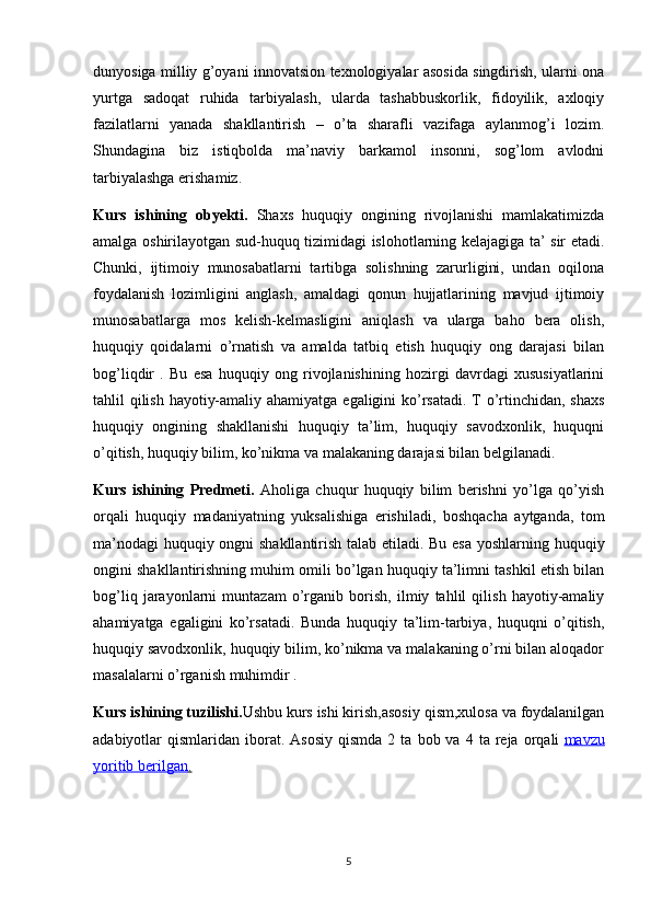 dunyosiga milliy g’oyani innovatsion texnologiyalar asosida singdirish, ularni ona
yurtga   sadoqat   ruhida   tarbiyalash,   ularda   tashabbuskorlik,   fidoyilik,   axloqiy
fazilatlarni   yanada   shakllantirish   –   o’ta   sharafli   vazifaga   aylanmog’i   lozim.
Shundagina   biz   istiqbolda   ma’naviy   barkamol   insonni,   sog’lom   avlodni
tarbiyalashga erishamiz. 
Kurs   ishining   obyekti.   Shaxs   huquqiy   ongining   rivojlanishi   mamlakatimizda
amalga oshirilayotgan sud-huquq tizimidagi islohotlarning kelajagiga ta’ sir etadi.
Chunki,   ijtimoiy   munosabatlarni   tartibga   solishning   zarurligini,   undan   oqilona
foydalanish   lozimligini   anglash,   amaldagi   qonun   hujjatlarining   mavjud   ijtimoiy
munosabatlarga   mos   kelish-kelmasligini   aniqlash   va   ularga   baho   bera   olish,
huquqiy   qoidalarni   o’rnatish   va   amalda   tatbiq   etish   huquqiy   ong   darajasi   bilan
bog’liqdir   .   Bu   esa   huquqiy   ong   rivojlanishining   hozirgi   davrdagi   xususiyatlarini
tahlil qilish hayotiy-amaliy ahamiyatga egaligini ko’rsatadi. T o’rtinchidan, shaxs
huquqiy   ongining   shakllanishi   huquqiy   ta’lim,   huquqiy   savodxonlik,   huquqni
o’qitish, huquqiy bilim, ko’nikma va malakaning darajasi bilan belgilanadi.
Kurs   ishining   Predmeti.   Aholiga   chuqur   huquqiy   bilim   berishni   yo’lga   qo’yish
orqali   huquqiy   madaniyatning   yuksalishiga   erishiladi,   boshqacha   aytganda,   tom
ma’nodagi  huquqiy ongni shakllantirish talab etiladi. Bu esa yoshlarning huquqiy
ongini shakllantirishning muhim omili bo’lgan huquqiy ta’limni tashkil etish bilan
bog’liq   jarayonlarni   muntazam   o’rganib   borish,   ilmiy   tahlil   qilish   hayotiy-amaliy
ahamiyatga   egaligini   ko’rsatadi.   Bunda   huquqiy   ta’lim-tarbiya,   huquqni   o’qitish,
huquqiy savodxonlik, huquqiy bilim, ko’nikma va malakaning o’rni bilan aloqador
masalalarni o’rganish muhimdir .
Kurs ishining tuzilishi. Ushbu kurs ishi kirish,asosiy qism,xulosa va foydalanilgan
adabiyotlar   qismlaridan  iborat.  Asosiy  qismda   2  ta  bob  va  4  ta  reja  orqali   mavzu
yoritib berilgan    .  
5 