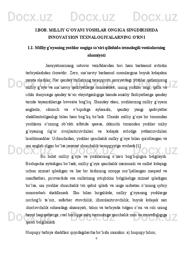 I.BOB.  MILLIY   G'OYANI  YOSHLAR ONGIGA   SINGDIRISHDA
INNOVATSION TEXNALOGIYALARNING O’RNI
1.1.   Milliy   g'oyaning  yoshlar ongiga   ta’siri qilishida texnalogik vositalarning
ahamiyati
              Jamiyatimizning   ustuvor   vazifalaridan   biri   ham   barkamol   avlodni
tarbiyalashdan   iboratdir.   Zero,   ma’naviy   barkamol   insonlargina   buyuk   kelajakni
yarata oladilar. Har qanday millatning taraqqiyoti jamiyatdagi yoshlar qatlamining
milliy   g’oya   va   ma’naviy   qadriyatlarga   munosabati,   uning   yoshlar   ongi,   qalbi   va
ichki dunyosiga qanday ta’sir etayotganligiga hamda amaliy faoliyatlariga qanday
tarzda   tayanishlariga   bevosita   bog’liq.   Shunday   ekan,   yoshlarning   milliy   g’oyani
anglashi,   ishonch   va   e’tiqodiga   aylanishi,   qanday   yangi   qadriyatlar
shakllantirilganligi   bilan   ham   bog’liq   bo’ladi.   Chunki   milliy   g’oya   bir   tomondan
yoshlarni   o’zining   ob’ekti   sifatida   qarasa,   ikkinchi   tomondan   yoshlar   miliy
g’oyaning   ilg’or   rivojlantiruvchilari   va   kelajak   avlodga   yetkazuvchilari
hisoblanadilar.   Uchinchidan,   yoshlar   qanchalik   milliy   g’oya   bilan   qurollangan   va
uni anglab olgan bo’lsa jamiyat shunchalik taraqqiyotga erishadi.[1]
            Bu   holat   milliy   g’oya   va   yoshlarning   o’zaro   bog’liqligini   belgilaydi.
Boshqacha aytadigan bo’lsak, milliy g’oya qanchalik mazmunli va millat kelajagi
uchun   xizmat   qiladigan   va   har   bir   kishining   uzoqqa   mo’ljallangan   maqsad   va
manfaatlari,   pirovardida   esa   millatning   istiqbolini   belgilashga   xizmat   qiladigan
bo’lsa,   uni   yoshlar   shunchalik   tez   qabul   qiladi   va   unga   nisbatan   o’zining   ijobiy
munosobati   shakllanadi.   Shu   bilan   birgalikda,   milliy   g’oyaning   yoshlarga
nechog’li   ta’siri,   safarbar   etuvchilik,   ilhomlantiruvchilik,   buyuk   kelajak   sari
chorlovchilik   sohasidagi   ahamiyati,   talim   va   tarbiyada   tutgan   o’rni   va   roli   uning
hayot haqiqatlariga, real borliqqa xalq turmushiga qanchalik mos va muvofiqligiga
qarab belgilanadi.
Huquqiy tarbiya shakllari quyidagilarcha bo’lishi mumkin: a) huquqiy bilim;
6 