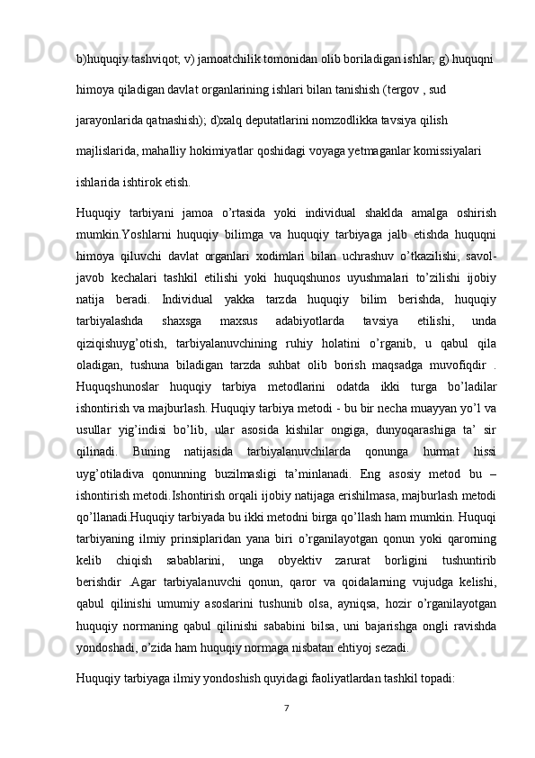 b)huquqiy tashviqot; v) jamoatchilik tomonidan olib boriladigan ishlar; g) huquqni
himoya qiladigan davlat organlarining ishlari bilan tanishish (tergov , sud
jarayonlarida qatnashish); d)xalq deputatlarini nomzodlikka tavsiya qilish
majlislarida, mahalliy hokimiyatlar qoshidagi voyaga yetmaganlar komissiyalari
ishlarida ishtirok etish.
Huquqiy   tarbiyani   jamoa   o’rtasida   yoki   individual   shaklda   amalga   oshirish
mumkin.Yoshlarni   huquqiy   bilimga   va   huquqiy   tarbiyaga   jalb   etishda   huquqni
himoya   qiluvchi   davlat   organlari   xodimlari   bilan   uchrashuv   o’tkazilishi,   savol-
javob   kechalari   tashkil   etilishi   yoki   huquqshunos   uyushmalari   to’zilishi   ijobiy
natija   beradi.   Individual   yakka   tarzda   huquqiy   bilim   berishda,   huquqiy
tarbiyalashda   shaxsga   maxsus   adabiyotlarda   tavsiya   etilishi,   unda
qiziqishuyg’otish,   tarbiyalanuvchining   ruhiy   holatini   o’rganib,   u   qabul   qila
oladigan,   tushuna   biladigan   tarzda   suhbat   olib   borish   maqsadga   muvofiqdir   .
Huquqshunoslar   huquqiy   tarbiya   metodlarini   odatda   ikki   turga   bo’ladilar
ishontirish va majburlash. Huquqiy tarbiya metodi - bu bir necha muayyan yo’l va
usullar   yig’indisi   bo’lib,   ular   asosida   kishilar   ongiga,   dunyoqarashiga   ta’   sir
qilinadi.   Buning   natijasida   tarbiyalanuvchilarda   qonunga   hurmat   hissi
uyg’otiladiva   qonunning   buzilmasligi   ta’minlanadi.   Eng   asosiy   metod   bu   –
ishontirish metodi.Ishontirish orqali ijobiy natijaga erishilmasa, majburlash metodi
qo’llanadi.Huquqiy tarbiyada bu ikki metodni birga qo’llash ham mumkin. Huquqi
tarbiyaning   ilmiy   prinsiplaridan   yana   biri   o’rganilayotgan   qonun   yoki   qarorning
kelib   chiqish   sabablarini,   unga   obyektiv   zarurat   borligini   tushuntirib
berishdir   .Agar   tarbiyalanuvchi   qonun,   qaror   va   qoidalarning   vujudga   kelishi,
qabul   qilinishi   umumiy   asoslarini   tushunib   olsa,   ayniqsa,   hozir   o’rganilayotgan
huquqiy   normaning   qabul   qilinishi   sababini   bilsa,   uni   bajarishga   ongli   ravishda
yondoshadi, o’zida ham huquqiy normaga nisbatan ehtiyoj sezadi.
Huquqiy tarbiyaga ilmiy yondoshish quyidagi faoliyatlardan tashkil topadi:
7 