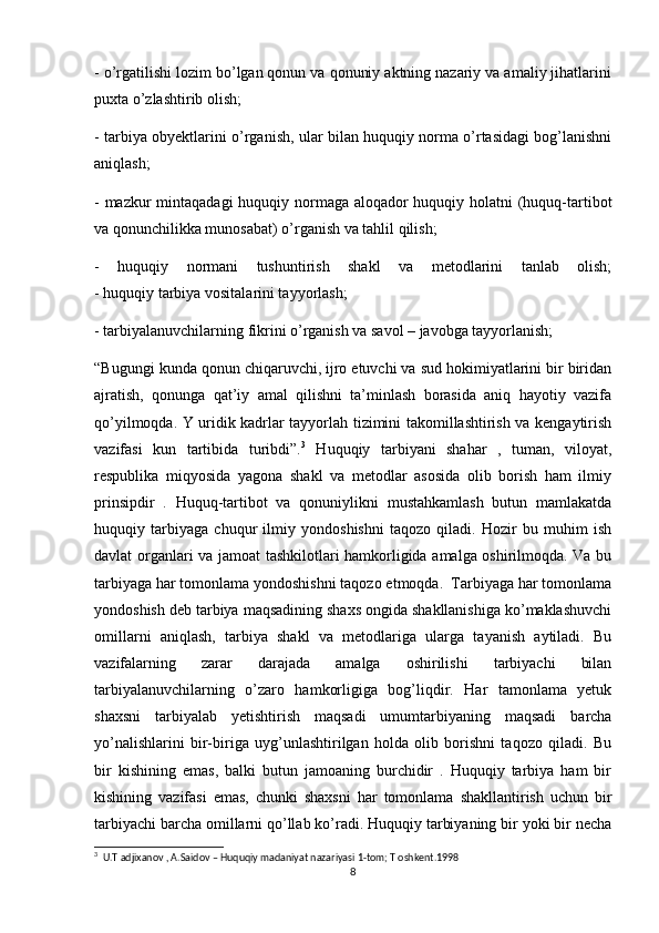 - o’rgatilishi lozim bo’lgan qonun va qonuniy aktning nazariy va amaliy jihatlarini
puxta o’zlashtirib olish;
- tarbiya obyektlarini o’rganish, ular bilan huquqiy norma o’rtasidagi bog’lanishni
aniqlash;
- mazkur  mintaqadagi  huquqiy normaga aloqador huquqiy holatni (huquq-tartibot
va qonunchilikka munosabat) o’rganish va tahlil qilish;
-   huquqiy   normani   tushuntirish   shakl   va   metodlarini   tanlab   olish;
- huquqiy tarbiya vositalarini tayyorlash;
- tarbiyalanuvchilarning fikrini o’rganish va savol – javobga tayyorlanish;
“Bugungi kunda qonun chiqaruvchi, ijro etuvchi va sud hokimiyatlarini bir biridan
ajratish,   qonunga   qat’iy   amal   qilishni   ta’minlash   borasida   aniq   hayotiy   vazifa
qo’yilmoqda. Y uridik kadrlar tayyorlah tizimini takomillashtirish va kengaytirish
vazifasi   kun   tartibida   turibdi”. 3
  Huquqiy   tarbiyani   shahar   ,   tuman,   viloyat,
respublika   miqyosida   yagona   shakl   va   metodlar   asosida   olib   borish   ham   ilmiy
prinsipdir   .   Huquq-tartibot   va   qonuniylikni   mustahkamlash   butun   mamlakatda
huquqiy   tarbiyaga   chuqur   ilmiy   yondoshishni   taqozo   qiladi.   Hozir   bu   muhim   ish
davlat organlari va jamoat tashkilotlari hamkorligida amalga oshirilmoqda. Va bu
tarbiyaga har tomonlama yondoshishni taqozo etmoqda.  Tarbiyaga har tomonlama
yondoshish deb tarbiya maqsadining shaxs ongida shakllanishiga ko’maklashuvchi
omillarni   aniqlash,   tarbiya   shakl   va   metodlariga   ularga   tayanish   aytiladi.   Bu
vazifalarning   zarar   darajada   amalga   oshirilishi   tarbiyachi   bilan
tarbiyalanuvchilarning   o’zaro   hamkorligiga   bog’liqdir.   Har   tamonlama   yetuk
shaxsni   tarbiyalab   yetishtirish   maqsadi   umumtarbiyaning   maqsadi   barcha
yo’nalishlarini   bir-biriga   uyg’unlashtirilgan   holda   olib   borishni   taqozo   qiladi.   Bu
bir   kishining   emas,   balki   butun   jamoaning   burchidir   .   Huquqiy   tarbiya   ham   bir
kishining   vazifasi   emas,   chunki   shaxsni   har   tomonlama   shakllantirish   uchun   bir
tarbiyachi barcha omillarni qo’llab ko’radi. Huquqiy tarbiyaning bir yoki bir necha
3
  U.T adjixanov , A.Saidov – Huquqiy madaniyat nazariyasi 1-tom; T oshkent.1998
8 
