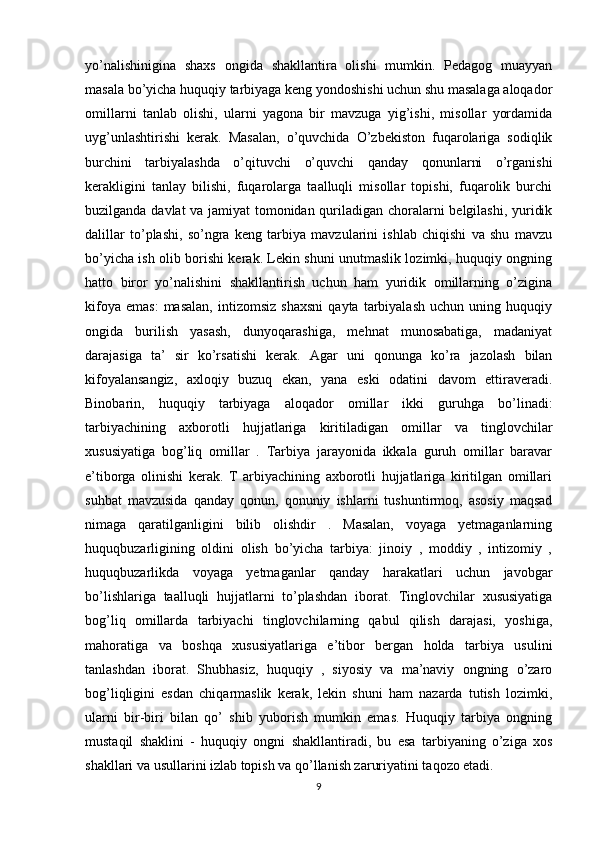 yo’nalishinigina   shaxs   ongida   shakllantira   olishi   mumkin.   Pedagog   muayyan
masala bo’yicha huquqiy tarbiyaga keng yondoshishi uchun shu masalaga aloqador
omillarni   tanlab   olishi,   ularni   yagona   bir   mavzuga   yig’ishi,   misollar   yordamida
uyg’unlashtirishi   kerak.   Masalan,   o’quvchida   O’zbekiston   fuqarolariga   sodiqlik
burchini   tarbiyalashda   o’qituvchi   o’quvchi   qanday   qonunlarni   o’rganishi
kerakligini   tanlay   bilishi,   fuqarolarga   taalluqli   misollar   topishi,   fuqarolik   burchi
buzilganda davlat va jamiyat tomonidan quriladigan choralarni belgilashi, yuridik
dalillar   to’plashi,   so’ngra   keng   tarbiya   mavzularini   ishlab   chiqishi   va   shu   mavzu
bo’yicha ish olib borishi kerak. Lekin shuni unutmaslik lozimki, huquqiy ongning
hatto   biror   yo’nalishini   shakllantirish   uchun   ham   yuridik   omillarning   o’zigina
kifoya   emas:   masalan,   intizomsiz   shaxsni   qayta   tarbiyalash   uchun  uning   huquqiy
ongida   burilish   yasash,   dunyoqarashiga,   mehnat   munosabatiga,   madaniyat
darajasiga   ta’   sir   ko’rsatishi   kerak.   Agar   uni   qonunga   ko’ra   jazolash   bilan
kifoyalansangiz,   axloqiy   buzuq   ekan,   yana   eski   odatini   davom   ettiraveradi.
Binobarin,   huquqiy   tarbiyaga   aloqador   omillar   ikki   guruhga   bo’linadi:
tarbiyachining   axborotli   hujjatlariga   kiritiladigan   omillar   va   tinglovchilar
xususiyatiga   bog’liq   omillar   .   Tarbiya   jarayonida   ikkala   guruh   omillar   baravar
e’tiborga   olinishi   kerak.   T   arbiyachining   axborotli   hujjatlariga   kiritilgan   omillari
suhbat   mavzusida   qanday   qonun,   qonuniy   ishlarni   tushuntirmoq,   asosiy   maqsad
nimaga   qaratilganligini   bilib   olishdir   .   Masalan,   voyaga   yetmaganlarning
huquqbuzarligining   oldini   olish   bo’yicha   tarbiya:   jinoiy   ,   moddiy   ,   intizomiy   ,
huquqbuzarlikda   voyaga   yetmaganlar   qanday   harakatlari   uchun   javobgar
bo’lishlariga   taalluqli   hujjatlarni   to’plashdan   iborat.   Tinglovchilar   xususiyatiga
bog’liq   omillarda   tarbiyachi   tinglovchilarning   qabul   qilish   darajasi,   yoshiga,
mahoratiga   va   boshqa   xususiyatlariga   e’tibor   bergan   holda   tarbiya   usulini
tanlashdan   iborat.   Shubhasiz,   huquqiy   ,   siyosiy   va   ma’naviy   ongning   o’zaro
bog’liqligini   esdan   chiqarmaslik   kerak,   lekin   shuni   ham   nazarda   tutish   lozimki,
ularni   bir-biri   bilan   qo’   shib   yuborish   mumkin   emas.   Huquqiy   tarbiya   ongning
mustaqil   shaklini   -   huquqiy   ongni   shakllantiradi,   bu   esa   tarbiyaning   o’ziga   xos
shakllari va usullarini izlab topish va qo’llanish zaruriyatini taqozo etadi.
9 