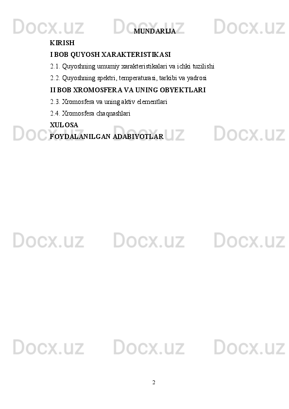 2MUNDARIJA 
KIRISH
I BOB  QUYOSH   XARAKTERISTIKA SI
2.1. Quyoshning   umumiy   xarakteristikalari   va   ichki   tuzilishi
2.2. Quyoshning   spektri,   temperaturasi,   tarkibi   va   yadrosi
II BOB  XROMOSFERA   VA   UNING  OBYEKTLARI
2.3. Xromosfera   va   uning   aktiv   elementlari
2.4. Xromosfera   chaqnashlari
XULOSA
FOYDALANILGAN   ADABIYOTLAR 