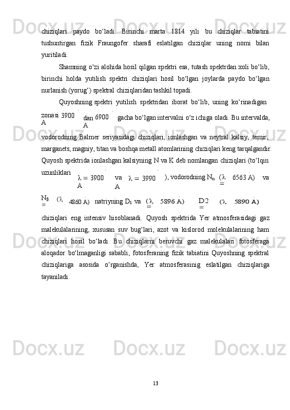 ∘	∘13chiziqlari   paydo   bo‘ladi.   Birinchi   marta   1814   yili   bu   chiziqlar   tabiatini
tushuntirgan   fizik   Fraungofer   sharafi   eslatilgan   chiziqlar   uning   nomi   bilan
yuritiladi.
Shamning o‘zi alohida hosil qilgan spektri esa, tutash spektrdan xoli bo‘lib,
birinchi   holda   yutilish   spektri   chiziqlari   hosil   bo‘lgan   joylarda   paydo   bo‘lgan
nurlanish (yorug‘)   spektral   chiziqlaridan   tashkil   topadi.
Quyoshning   spektri   yutilish   spektridan   iborat  bo‘lib,   uning   ko‘rinadigan	
∘
zonasi  
3900  
A	∘ dan   6900  
A gacha   bo‘lgan   intervalni   o‘z   ichiga   oladi.   Bu   intervalda,
vodorodning   Balmer   seriyasidagi   chiziqlari,   ionlashgan   va   neytral   kalsiy,   temir,  
marganets,   magniy,   titan   va   boshqa   metall   atomlarining   chiziqlari   keng   tarqalgandir.
Quyosh   spektrida   ionlashgan   kalsiyning   N   va   K   deb   nomlangan   chiziqlari   (to‘lqin
uzunliklari
      3900  
A
va	 	 3990	 	
A ),   vodorodning   N
 (   
	
∘ 6563   A) va
N

(   
	
∘	
4860	 A) natriyning   D
1   va	( 	
	
∘	
5896	 A)	D2	( 	
	
∘	
5890	 A)
chiziqlari   eng   intensiv   hisoblanadi.   Quyosh   spektrida   Yer   atmosferasidagi   gaz
malekulalarining,   xususan   suv   bug‘lari,   azot   va   kislorod   molekulalarining   ham
chiziqlari   hosil   bo‘ladi.   Bu   chiziqlarni   beruvchi   gaz   malekulalari   fotosferaga
aloqador   bo‘lmaganligi   sababli,   fotosferaning   fizik   tabiatini   Quyoshning   spektral
chiziqlariga   asosida   o‘rganishda,   Yer   atmosferasinig   eslatilgan   chiziqlariga
tayaniladi. 