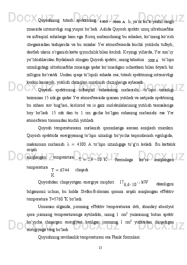 ∘15Quyoshning tutash spektrining	
4300	 	∘	5000	 A
li,   ya’ni   ko‘k-yashil   rangli
zonasida intensivligi eng yuqori bo‘ladi. Aslida Quyosh spektri uzoq ultrabinafsha
va infraqizil sohalarga ham ega. Biroq nurlanishning bu sohalari, ko‘zning ko‘rish
chegarasidan   tashqarida   va   bu   soxalar   Yer   atmosferasida   kuchli   yutilishi   tufayli,
dastlab   ularni   o‘rganish   katta qiyinchilik   bilan   kechdi.   Keyingi   yillarda,   Yer   sun’iy
yo‘ldoshlaridan   foydalanib   olingan   Quyosh   spektri,   uning   tabiatini	
∘
2000   A to‘lqin
uzunligidagi ultrabinafsha zonasiga qadar ko‘rinadigan uchastkasi bilan deyarli bir
xilligini ko‘rsatdi. Undan qisqa to‘lqinli sohada esa, tutash spektrining intensivligi
keskin   kamayib,   yutilish chiziqlari   nuralnish chiziqlariga   aylanadi.
Quyosh   spektrining   infraqizil   sohasining   nurlanishi,   to‘lqin   uzunligi
taxminan   15 mk ga qadar Yer atmosferasida qisman yutiladi va natijada spektrning
bu   sohasi   suv   bug‘lari,   kislorod   va   is   gazi   molekulalarining   yutilish   tasmalariga
boy   bo‘ladi.   15   mk   dan   to   1   c m   gacha   bo‘lgan   sohaning   nurlanishi   esa   Yer
atmosferasi   tomonidan   kuchli yutiladi.
Quyosh   temperaturasini   nurlanish   qonunlariga   asosan   aniqlash   mumkin.
Quyosh   spektrida   energiyaning   to‘lqin   uzunligi   bo‘yicha   taqsimlanish   egriligida,
maksimum   nurlanish     
   4300   A  
to‘lqin   uzunligiga   to‘g‘ri   keladi.   Bu   kattalik
orqali
aniqlangan temperatura:	
T 	 2,9	 10	3 K	 
formulaga ko‘ra aniqlangan
temperatura	
T 	 6744	 	
K
chiqadi.
Quyoshdan   chiqayotgan   energiya   mi q dori 17
6,6  10   1 2   k W
ekanligini
bilganimiz   uchun,   bu   holda   Stefan-Bolsman   qonuni   orqali   aniqlangan   effektiv
temperatura   T=5760   K   bo‘ladi.
Umuman   olganda,   jismning   effektiv   temperaturasi   deb,   shunday   absolyut
qora   jismning   temperaturasiga   aytiladiki,   uning   1   c m 2
  yuzasining   butun   spektr
bo‘yicha   chiqargan   energiyasi   berilgan   jismning   1   c m 2
  yuzasidan   chiqadigan
energiyaga   teng   bo‘ladi.
Quyoshning   ravshanlik   temperaturasi esa   Plank   formulasi: 