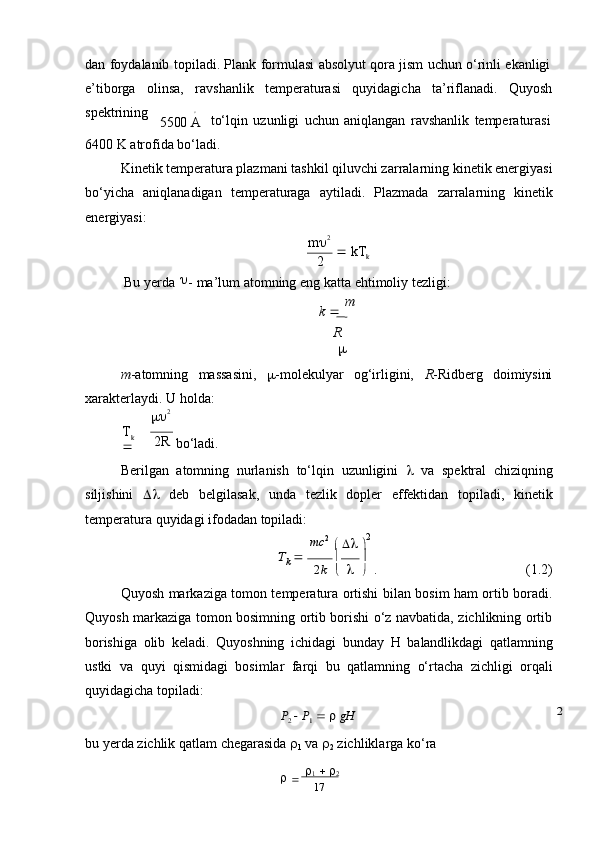 17dan   foydalanib   topiladi.   Plank   formulasi   absolyut   qora   jism   uchun   o‘rinli   ekanligi
e’tiborga olinsa, ravshanlik temperaturasi quyidagicha ta’riflanadi. Quyosh
spektrining∘
5500   A to‘lqin   uzunligi   uchun   aniqlangan   ravshanlik   temperaturasi
6400   K   atrofida   bo‘ladi.
Kinetik temperatura plazmani tashkil qiluvchi zarralarning kinetik energiyasi
bo‘yicha   aniqlanadigan   temperaturaga   aytiladi.   Plazmada   zarralarning   kinetik
energiyasi:
m  2
2    kT
k
Bu   yerda 
-   ma’lum   atomning   eng   katta   ehtimoliy   tezligi:
k      m
R	

m -atomning massasini,  -molekulyar og‘irligini, R -Ridberg doimiysini
xarakterlaydi.   U   holda:
 2
T
k  
 2R  
bo‘ladi.
Berilgan   atomning   nurlanish   to‘lqin   uzunligini      va   spektral   chiziqning
siljishini      deb   belgilasak,   unda   tezlik   dopler   effektidan   topiladi,   kinetik
temperatura   quyidagi   ifodadan   topiladi:
mc 2
 

   
 
 2	
Tk 		
2 k  
     
 . (1.2)
Quyosh markaziga tomon temperatura ortishi bilan bosim ham ortib boradi.
Quyosh markaziga tomon bosimning ortib borishi o‘z navbatida, zichlikning ortib
borishiga   olib   keladi.   Quyoshning   ichidagi   bunday   H   balandlikdagi   qatlamning
ustki   va   quyi   qismidagi   bosimlar   farqi   bu   qatlamning   o‘rtacha   zichligi   orqali
quyidagicha   topiladi:	
P2  P1   gH
bu   yerda   zichlik   qatlam   chegarasida   
1   va   
2   zichliklarga   ko‘ra

  
  
1      
2	2 