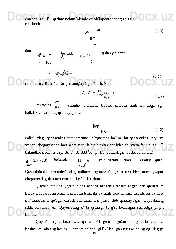 g19dan   topiladi.   Bu   qatlam   uchun   Mendeleev-Klapeyron   tenglamasini  
qo‘llasak:
PV      m
RT	
 (1.5)
dan
m  
               
P	
bo‘ladi.	P  P1  	P2 ligidan      uchun
V RT	
 	
2	
  P1  	
P2 RT	2
(1.6)
ni   topamiz.   Bosmlar   farqini   aniqlaydigan   bo‘lsak:	
P2  P1 	g	
2RT	H(P1
     	
P2
 ) (1.7)	
Bu	 yerda	
RT
- uzunlik   o‘lchami bo‘lib, muhim   fizik ma’noga ega
kattalikdir,   aniqroq   qilib   aytganda:
M 
 
RT
 g (1.8)
qalinlikdagi   qatlamning   temperaturasi   o‘zgarmas   bo‘lsa,   bu   qatlamning   quyi   va
yuqori chegaralarida bosim va zichlik bir-biridan qariiyb uch marta farq qiladi.   H
balandlik   shkalasi   deyilib,   T=10   000   0
K ,    =1/2   (ionlashgan   vodorod   uchun),
g      2,7    10 2  
m/c bo‘lganda  	
H	 	 6 	
10	5 
m  ni tashkil etadi. Shunday qilib,
Quyoshda 600 km qalinlikdagi qatlam i ning quyi chegarasida zichlik, uning yuqori
chegarasidagidan   uch marta ortiq bo‘lar ekan.
Quyosh   bir   jinsli,   ya’ni   unda   modda   bir   tekis   taqsimlangan   deb   qaralsa,   u
holda Quyoshning ichki qismining tuzilishi va fizik parametrlari haqida bir qancha
ma’lumotlarni   qo‘lga   kiritish   mumkin.   Bir   jinsli   deb   qaralayotgan   Quyoshning
ichki   xossasi,   real   Quyoshning   o‘rta   qismiga   to‘g‘ri   keladigan   sharoitga   yaqin
bo‘ladi.
Quyoshning   o‘rtacha   zichligi    =1,41   g/ c m 3
  ligidan   uning   o‘rta   qismida
bosim,   ko‘ndalang kesimi 1  c m 2
 va balandligi R/2   bo‘lgan ustunchaning og‘irligiga 