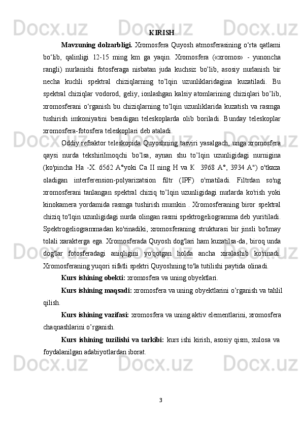 3KIRISH
Mavzuning dolzarbligi.   Xromosfera Quyosh atmosferasining o‘rta qatlami
bo‘lib,   qalinligi   12 - 15   ming   km   ga   yaqin.   Xromosfera   («xromos»   -   yunoncha
rangli)   nurlanishi   fotosferaga   nisbatan   juda   kuchsiz   bo’lib,   asosiy   nurlanish   bir
necha   kuchli   spektral   chiziqlarning   to’lqin   uzunliklaridagina   kuzatiladi.   Bu
spektral chiziqlar   vodorod,   geliy,   ionlashgan   kalsiy   atomlarining   chiziqlari   bo’lib ,
xromosferani   o‘rganish   bu   chiziqlarning   to’lqin   uzunliklarida   kuzatish   va   rasmga
tushirish   imkoniyatini   beradigan   teleskoplarda   olib   boriladi.   Bunday   teleskoplar
xromosfera-fotosfera   teleskoplari   deb   ataladi.
Oddiy refraktor teleskopida Quyoshning tasviri yasalgach, unga xromosfera
qaysi   nurda   tekshirilmoqchi   bo’lsa,   aynan   shu   to’lqin   uzunligidagi   nurnigina
(ko'pincha   На   -X.   6562   A°yoki   Са   II   ning   H   va   К     3968   A°,   3934   A")   o'tkaza
oladigan   interferension-polyarizatsion   filtr   (IPF)   o'rnatiladi.   Filtrdan   so'ng
xromosferani   tanlangan   spektral   chiziq   to’lqin   uzunligidagi   nurlarda   ko'rish   yoki
kinokamera yordamida rasmga  tushirish  mumkin .  Xromosferaning  biror   spektral
chiziq to'lqin uzunligidagi nurda olingan rasmi spektrogeliogramma deb   yuritiladi.
Spektrogeliogrammadan   ko'rinadiki,   xromosferaning   strukturasi   bir   jinsli   bo'lmay
tolali xarakterga ega. Xromosferada Quyosh dog'lari ham kuzatilsa-da,   biroq   unda
dog'lar   fotosferadagi   aniqligini   yo'qotgan   holda   ancha   xiralashib   ko'rinadi.
Xromosferaning yuqori sifatli spektri Quyoshning to'la tutilishi paytida   olinadi.
Kurs   ishining   obekti:   xromosfera   va   uning   obyektlari.
Kurs   ishining   maqsadi:   xromosfera   va   uning   obyektlarini   o’rganish   va   tahlil
qilish.
Kurs   ishining   vazifasi:   xromosfera   va   uning   aktiv   elementlarini,   xromosfera
chaqnashlarini   o’rganish.
Kurs   ishining   tuzilishi   va   tarkibi:   kurs   ishi   kirish,   asosiy   qism,   xulosa   va  
foydalanilgan adabiyotlardan   iborat. 