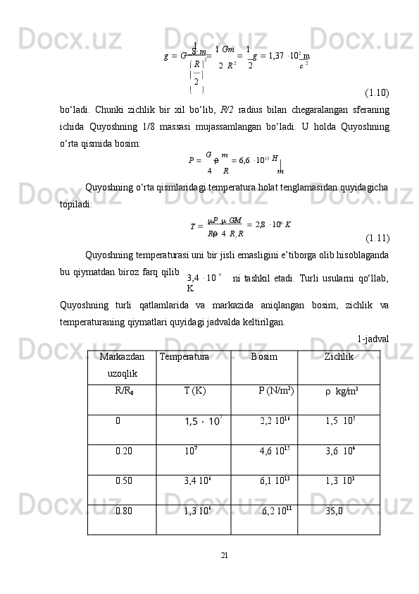 211  
m
g      G      8     
   1   Gm  
   1  
g      1,37    10 2
  m
   R  
 2
  
2   2 R 2 2	c 2
 
(1.10)
bo‘ladi.   Chunki   zichlik   bir   xil   bo‘lib,   R/2   radius   bilan   chegaralangan   sferaning
ichida   Quyoshning   1/8   massasi   mujassamlangan   bo‘ladi.   U   holda   Quyoshning
o‘rta   qismida   bosim:
P      G  
   m  
   6,6    10 13
  Н	
4	R	m
Quyoshning   o‘rta qismlaridagi   temperatura   holat   tenglamasidan   quyidagicha  
topiladi:	
T    P                  GM   
   2,8    10 6
  K	
R 4 Rг R
(1.11)
Quyoshning   temperaturasi   uni   bir   jisli   emasligini   e’tiborga   olib   hisoblaganda
bu   qiymatdan   biroz   farq   qilib
3,4    10   6  
K ni   tashkil   etadi.   Turli   usularni   qo‘llab,
Quyoshning turli qatlamlarida va markazida aniqlangan bosim, zichlik va
temperaturaning   qiymatlari quyidagi jadvalda keltirilgan.
1-jadval
Markazdan
uzoqlik Temperatura Bosim Zichlik
R/R
0 T   (K) P   (N/m 2
)
   kg/m 3
0
1,5      10 7
2,2   10 16
1,5   10 5
0.20 10 7
4,6   10 15
3,6   10 4
0.50 3,4   10 6
6,1   10 13
1,3   10 3
0.80 1,3   10 6
6,2   10 11
35,0 