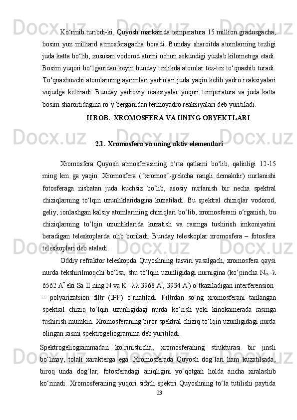 23Ko‘rinib turibdi-ki, Quyosh markazida temperatura 15 million gradusgacha,
bosim   yuz   milliard   atmosferagacha   boradi.   Bunday   sharoitda   atomlarning   tezligi
juda katta bo‘lib, xususan vodorod atomi uchun sekundigi yuzlab kilometrga etadi.
Bosim yuqori bo‘lganidan keyin bunday tezlikda atomlar tez-tez to‘qnashib turadi.
To‘qnashuvchi atomlarning ayrimlari yadrolari juda yaqin kelib yadro reaksiyalari
vujudga   keltiradi.   Bunday   yadroviy   reaksiyalar   yuqori   temperatura   va   juda   katta
bosim   sharoitidagina   ro‘y   berganidan   termoyadro   reaksiyalari deb   yuritiladi.
II BOB.   XROMOSFERA   VA   UNING   OBYEKTLARI
2.1. Xromosfera   va   uning   aktiv   elementlari
Xromosfera   Quyosh   atmosferasining   o‘rta   qatlami   bo‘lib,   qalinligi   12 - 15
ming   km   ga   yaqin.   Xromosfera   (  xromos  -grekcha   rangli   demakdir)   nurlanishi
fotosferaga   nisbatan   juda   kuchsiz   bo‘lib,   asosiy   nurlanish   bir   necha   spektral
chiziqlarning   to‘lqin   uzunliklaridagina   kuzatiladi.   Bu   spektral   chiziqlar   vodorod,
geliy, ionlashgan kalsiy atomlarining chiziqlari bo‘lib, xromosferani o‘rganish, bu
chiziqlarning   to‘lqin   uzunliklarida   kuzatish   va   rasmga   tushirish   imkoniyatini
beradigan   teleskoplarda   olib   boriladi.   Bunday   teleskoplar   xromosfera   –   fotosfera
teleskoplari deb   ataladi.
Oddiy refraktor teleskopda Quyoshning tasviri yasalgach, xromosfera qaysi
nurda tekshirilmoqchi bo‘lsa, shu to‘lqin uzunligidagi nurnigina (ko‘pincha N
   -

6562   A 
  eki   Sa   II   ning   N   va   K   -    3968   A 
,   3934   A 
)   o‘tkaziladigan   interferension
–   polyarizatsion   filtr   (IPF)   o‘rnatiladi.   Filtrdan   so‘ng   xromosferani   tanlangan
spektral   chiziq   to‘lqin   uzunligidagi   nurda   ko‘rish   yoki   kinokamerada   rasmga
tushirish mumkin. Xromosferaning biror spektral chiziq to‘lqin uzunligidagi nurda
olingan rasmi spektrogeliogramma deb yuritiladi.
Spektrogeliogrammadan   ko‘rinishicha,   xromosferaning   strukturasi   bir   jinsli
bo‘lmay,   tolali   xarakterga   ega.   Xromosferada   Quyosh   dog‘lari   ham   kuzatilsada,
biroq   unda   dog‘lar,   fotosferadagi   aniqligini   yo‘qotgan   holda   ancha   xiralashib
ko‘rinadi.   Xromosferaning   yuqori   sifatli   spektri   Quyoshning   to‘la   tutilishi   paytida 