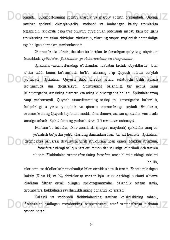 24olinadi.     Xromosferaning   spektri   sharqiy   va   g‘arbiy   spektri   o‘rganiladi.   Undagi
ravshan   spektral   chiziqlar-geliy,   vodorod   va   ionlashgan   kalsiy   atomlariga
tegishlidir.   Spektrda   oson   uyg‘onuvchi   (uyg‘onish   potensiali   nisbati   kam   bo‘lgan)
atomlarning   emission   chiziqlari   xiralashib,   ularning   yuqori   uyg‘onish   potensialiga
ega bo‘lgan   chiziqlari ravshanlashadi.
Xromosferada tabiati jihatidan bir-biridan farqlanadigan qo‘yidagi obyektlar
kuzatiladi:   spikulalar,   flokkulalar,   protuberanetslar   va   chaqnashlar.
Spikulalar–xromosferadagi   o‘lchamlari   nisbatan   kichik   obyektlardir.   Ular
o‘ t kir   uchli   konus   ko‘rinishida   bo‘lib,   ularning   o‘qi   Quyosh   radiusi   bo‘ylab
yo‘naladi.   Spikulalar   Quyosh   diski   chetida   arrani   eslatuvchi   tishli   aylana
ko‘rinishida   uni   chegaralaydi.   Spikulaning   balandligi   bir   necha   ming
kilometrgacha,   asosining   diametri   esa   ming   kilometrgacha   bo‘ladi.   Spikulalar   uzoq
vaqt   yashamaydi.   Quyosh   atmosferasining   tashqi   toj   zonasigacha   ko‘tarilib,
ko‘pchiligi   u   yerda   yo‘qoladi   va   qisman   xromosferaga   qaytadi.   Binobarin,
xromosferaning   Quyosh toji bilan modda almashinuvi, asosan spikulalar vositasida
amalga oshadi.   Spikulalarning yashash   davri   2-5 minutdan   oshmaydi.
Ma’lum   bo‘lishicha,   aktiv   zonalarda   (magnit   maydonli)   spikulalar   aniq   bir
yo‘nalish   bo‘yicha   yotib,   ularning   dinamikasi   ham   bir   xil   kechadi.   Spikulalar
xromosfera   panjarasi   deyiluvchi   yirik   strukturani   hosil   qiladi.   Mazkur   struktura,
fotosfera   ostidagi   to‘lqin   harakati   tomonidan   vujudga   keltiriladi   deb   taxmin
qilinadi.   Flokkulalar–xromosferasining   fotosfera   mash’allari   ustidagi   sohalari
bo‘lib,
ular ham mash’allar kabi ravshanligi bilan atrofdan ajralib turadi. Faqat ionlashgan
kalsiy   (K   va   N)   va   N
   chiziqlariga   mos   to‘lqin   uzunliklaridagi   nurlarni   o‘tkaza
oladigan   filtrlar   orqali   olingan   spektrogrammalar,   balandlik   ortgan   sayin,
xromosfera   flokkulalari ravshanliklarining   borishini ko‘rsatadi.
Kalsiyli   va   vodorodli   flokkulalarning   ravshan   ko‘rinishining   sababi,
flokkulalar   egallagan   maydonning   temperaturasi,   atrof   xromosferaga   nisbatan
yuqori   beradi. 