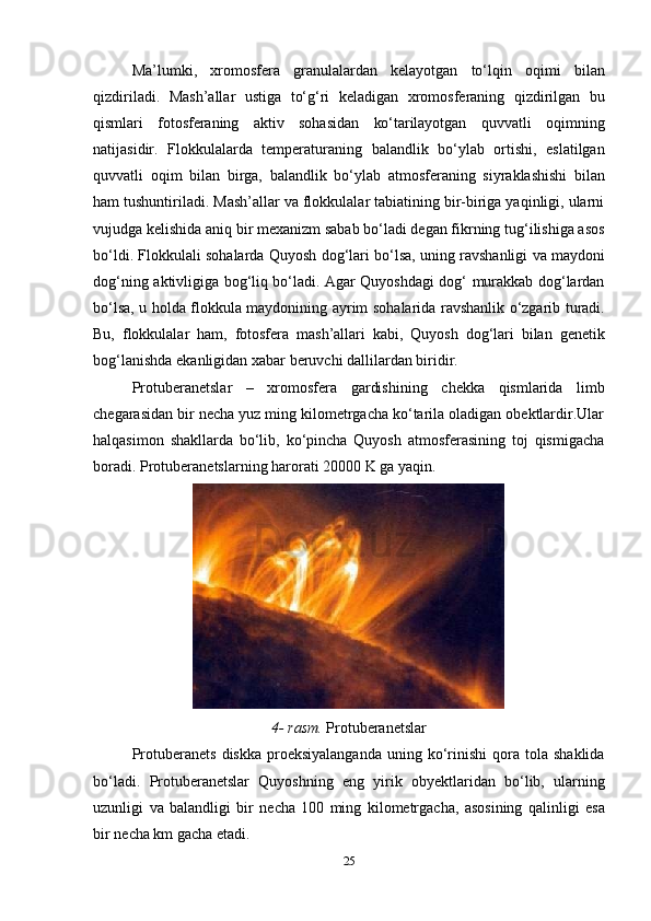 25Ma’lumki,   xromosfera   granulalardan   kelayotgan   to‘lqin   oqimi   bilan
qizdiriladi.   Mash’allar   ustiga   to‘g‘ri   keladigan   xromosferaning   qizdirilgan   bu
qismlari   fotosferaning   aktiv   sohasidan   ko‘tarilayotgan   quvvatli   oqimning
natijasidir.   Flokkulalarda   temperaturaning   balandlik   bo‘ylab   ortishi,   eslatilgan
quvvatli   oqim   bilan   birga,   balandlik   bo‘ylab   atmosferaning   siyraklashishi   bilan
ham   tushuntiriladi.   Mash’allar va flokkulalar tabiatining bir-biriga yaqinligi, ularni
vujudga kelishida   aniq bir mexanizm sabab bo‘ladi degan fikrning tug‘ilishiga asos
bo‘ldi. Flokkulali   sohalarda   Quyosh   dog‘lari   bo‘lsa,   uning   ravshanligi   va   maydoni
dog‘ning   aktivligiga bog‘liq bo‘ladi. Agar Quyoshdagi dog‘ murakkab dog‘lardan
bo‘lsa, u   holda   flokkula   maydonining   ayrim   sohalarida   ravshanlik   o‘zgarib   turadi.
Bu,   flokkulalar   ham,   fotosfera   mash’allari   kabi,   Quyosh   dog‘lari   bilan   genetik
bog‘lanishda   ekanligidan xabar   beruvchi   dallilardan   biridir.
Protuberanetslar   –   xromosfera   gardishining   chekka   qismlarida   limb
chegarasidan bir necha yuz ming kilometrgacha ko‘tarila oladigan obektlardir.Ular
halqasimon   shakllarda   bo‘lib,   ko‘pincha   Quyosh   atmosferasining   toj   qismigacha
boradi.   Protuberanetslarning   harorati   20000 K   ga   yaqin.
4-   rasm.   Protuberanetslar
Protuberanets   diskka  proeksiyalanganda   uning  ko‘rinishi  qora  tola  shaklida
bo‘ladi.   Protuberanetslar   Quyoshning   eng   yirik   obyektlaridan   bo‘lib,   ularning
uzunligi   va   balandligi   bir   necha   100   ming   kilometrgacha,   asosining   qalinligi   esa
bir   necha   km   gacha etadi. 