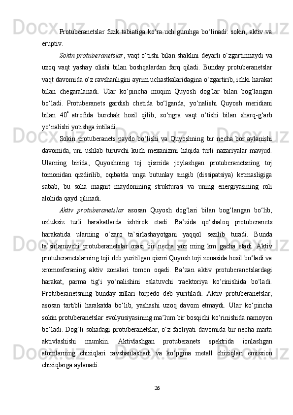 26Protuberanetslar fizik tabiatiga ko‘ra uch guruhga bo‘linadi: sokin, aktiv va
eruptiv.
Sokin protuberanetslar , vaqt o‘tishi bilan shaklini deyarli o‘zgartirmaydi va
uzoq   vaqt   yashay   olishi   bilan   boshqalardan   farq   qiladi.   Bunday   protuberanetslar
vaqt   davomida   o‘z   ravshanligini   ayrim   uchastkalaridagina   o‘zgartirib,   ichki   harakat
bilan   chegaralanadi.   Ular   ko‘pincha   muqim   Quyosh   dog‘lar   bilan   bog‘langan
bo‘ladi.   Protuberanets   gardish   chetida   bo‘lganda,   yo‘nalishi   Quyosh   meridiani
bilan   40 
  atrofida   burchak   hosil   qilib,   so‘ngra   vaqt   o‘tishi   bilan   sharq-g‘arb
yo‘nalishi   yotishga   intiladi.
Sokin   protuberanets   paydo   bo‘lishi   va   Quyoshning   bir   necha   bor   aylanishi
davomida,   uni   ushlab   turuvchi   kuch   mexanizmi   hàqida   turli   nazariyalar   mavjud.
Ularning   birida,   Quyoshning   toj   qismida   joylashgan   protuberanetsning   toj
tomonidan   qizdirilib,   oqibatda   unga   butunlay   singib   (dissipatsiya)   ketmasligiga
sabab,   bu   soha   magnit   maydonining   strukturasi   va   uning   energiyasining   roli
alohida   qayd qilinadi.
Aktiv   protuberanetslar   asosan   Quyosh   dog‘lari   bilan   bog‘langan   bo‘lib,
uzluksiz   turli   harakatlarda   ishtirok   etadi.   Ba’zida   qo‘shaloq   protuberanets
harakatida   ularning   o‘zaro   ta’sirlashayotgani   yaqqol   sezilib   turadi.   Bunda
ta’sirlanuvchi   protuberanetslar   orasi   bir   necha   yuz   ming   km   gacha   etadi.   Aktiv
protuberanetslarning toji deb yuritilgan qismi Quyosh toji zonasida hosil bo‘ladi va
xromosferaning   aktiv   zonalari   tomon   oqadi.   Ba’zan   aktiv   protuberanetslardagi
harakat,   parma   tig‘i   yo‘nalishini   eslatuvchi   traektoriya   ko‘rinishida   bo‘ladi.
Protuberanetsning   bunday   xillari   torpedo   deb   yuritiladi.   Aktiv   protuberanetslar,
asosan   tartibli   harakatda   bo‘lib,   yashashi   uzoq   davom   etmaydi.   Ular   ko‘pincha
sokin   protuberanetslar   evolyusiyasining   ma’lum   bir   bosqichi   ko‘rinishida   namoyon
bo‘ladi. Dog‘li  sohadagi  protuberanetslar, o‘z faoliyati  davomida bir  necha  marta
aktivlashishi   mumkin.   Aktivlashgan   protuberanets   spektrida   ionlashgan
atomlarning   chiziqlari   ravshanlashadi   va   ko‘pgina   metall   chiziqlari   emission
chiziqlarga   aylanadi. 