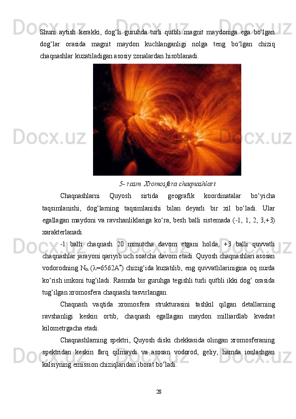 28Shuni   aytish   kerakki,   dog‘li   guruhda   turli   qutbli   magnit   maydoniga   ega   bo‘lgan
dog‘lar   orasida   magnit   maydon   kuchlanganligi   nolga   teng   bo‘lgan   chiziq
chaqnashlar   kuzatiladigan asosiy   zonalardan hisoblanadi.
5-   rasm.   Xromosfera   chaqnashlari
Chaqnashlarni   Quyosh   sirtida   geografik   koordinatal a r   bo‘yicha
taqsimlanishi,   dog‘larning   taqsimlanishi   bilan   deyarli   bir   xil   bo‘ladi.   Ular
egallagan maydoni va   ravshanliklariga   ko‘ra,   besh   balli   sistemada   (-1,   1,   2,   3,+3)
xarakterlanadi.
-1   balli   chaqnash   20   minutcha   davom   etgani   holda,   +3   balli   quvvatli
chaqnashlar jarayoni qariy i b uch soatcha davom etadi. Quyosh chaqnashlari asosan
vodorodning   N
   (
 =6562A
 )   chizig‘ida   kuzatilib,   eng   quvvatlilarinigina   oq   nurda
ko‘rish imkoni tug‘iladi. Rasmda bir guruhga tegishli turli qutbli ikki dog‘ orasida
tug‘ilgan xromosfera   chaqnashi   tasvirlangan.
Chaqnash   vaqtida   xromosfera   strukturasini   tashkil   qilgan   detallarning
ravshanligi   keskin   ortib,   chaqnash   egallagan   maydon   milliardlab   kvadrat
kilometrgacha   etadi.
Chaqnashlarning   spektri,   Quyosh   diski   chekkasida   olingan   xromosferaning
spektridan   keskin   farq   qilmaydi   va   asosan   vodorod,   geliy,   hamda   ionlashgan
kalsiyning emission chiziqlaridan   iborat   bo‘ladi. 