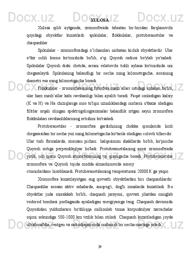 29XULOSA
Xulosa   qilib   aytganda,   xromosferada   tabiatan   bir-biridan   farqlanuvchi
quyidagi   obyektlar   kuzatiladi:   spikulalar,   flokkulalar,   protuberanetslar   va
chaqnashlar.
Spikulalar   -   xromosferadagi   o ’l chamlari   nisbatan   kichik   obyektlardir.   Ular
o'tkir   uchli   konus   ko'rinishida   bo'lib,   o'qi   Quyosh   radiusi   bo'ylab   yo'naladi.
Spikulalar   Quyosh   diski   chetida,   arrani   eslatuvchi   tishli   aylana   ko'rinishida   uni
chegaralaydi.   Spikulaning   balandligi   bir   necha   ming   kilometrgacha,   asosining
diametri esa ming   kilometrgacha   boradi.
Flokkulalar - xromosferasining fotosfera mash’allari ustidagi sohalari bo'lib,
ular   ham   mash’allar   kabi   ravshanligi   bilan   ajralib   turadi.   Faqat   ionlashgan   kalsiy
(K   va   H)   va   Ha   chiziqlariga   mos   to'lqin   uzunliklaridagi   nurlarni   o'tkaza   oladigan
filtrlar   orqali   olingan   spektrogeliogrammalar   balandlik   ortgan   sayin   xromosfera
flokkulalari ravshanliklarining ortishini   ko'rsatadi.
Protuberanetslar   -   xromosfera   gardishining   chekka   qismlarida   limb
chegarasidan bir necha yuz ming kilometrgacha ko'tarila oladigan «olovli tillar»dir.
Ular   turli   formalarda,   xususan   pichan     halqasimon   shakllarda   bo'lib,   ko'pincha
Quyosh   sirtiga   perpendikulyar   bo'ladi.   Protuberanetsla n ing   asosi   xromosferada
yotib,   uch   qismi   Quyosh   atmosferasining   toj   qismigacha   boradi.   Protuberanetslar
xromosfera   va   Quyosh   tojida   modda   almashinuvida   asosiy
«tomirlardan»   hisoblanadi.   Protuberanetslaming   temperaturasi   20000   К   ga   yaqin.
Xromosfera   kuzatilayotgan   eng   quvvatli   obyektlardan   biri   chaqnashlardir.
Chaqnashlar   asosan   aktiv   sohalarda,   aniqrog'i,   dog'li   zonalarda   kuzatiladi.   Bu
obyektlar   juda   murakkab   bo'lib,   chaqnash   jarayoni,   quvvati   jihatdan   minglab
vodorod   bombasi   portlaganda   ajraladigan   energiyasiga   teng.   Chaqnash   davomida
Quyoshdan   yulduzlararo   bo'shliqqa   millionlab   tonna   korpuskulyar   zarrachalar
oqimi   sekundiga   500 - 1000   km   tezlik   bilan   otiladi.   Chaqnash   kuzatiladigan   joyda
ultrabinafsha,   rentgen   va   radiodiapazonda   nurlanish   bir   necha   martaga   ortadi. 