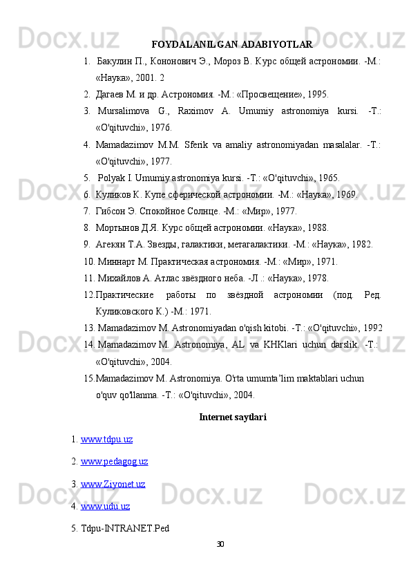 30FOYDALANILGAN   ADABIYOTLAR
1. Бакулин   П.,   Кононович   Э.,   Мороз   В.   Курс   общей   астрономии.   -М.:
«Наука»,   2001.   2
2. Дагаев   М.   и   др.   Астрономия. -М.:   «Просвещение»,   1995.
3. Mursalimova G., Raximov A. Umumiy astronomiya kursi. -Т.:
«O'qituvchi»,   1976.
4. Mamadazimov   М.М.   Sferik   va   amaliy   astronomiyadan   masalalar.   -Т.:
«O'qituvchi»,   1977.
5. Polyak   I.   Umumiy   astronomiya   kursi.   -Т.:   «O'qituvchi»,   1965.
6. Куликов   К.   Купе   сферической   астрономии.   -М.:   «Наука»,   1969.
7. Гибсон   Э.   Спокойное   Солнце.   -М.:   «Мир»,   1977.
8. Мортынов   Д.Я.   Курс   общей   астрономии.   «Наука»,   1988.
9. Агекян   Т.А.   Звезды,   галактики,   метагалактики. -М.:   «Наука»,   1982.
10. Минарт   М.   Практическая   астрономия.   -М.:   «Мир»,   1971.
11. Михайлов   А.   Атлас   звёздного   неба.   -Л   .:   «Наука»,   1978.
12. Практические работы по звёздной астрономии (под. Ред.
Куликовского К.)   -М.: 1971.
13. Mamadazimov   М.   Astronomiyadan   o'qish   kitobi.   -Т.:   «O'qituvchi»,   1992
14. Mamadazimov   M.   Astronomiya,   AL   va   KHKlari   uchun   darslik.   -Т.:
«O'qituvchi»,   2004.
15. Mamadazimov   M.   Astronomiya.   O'rta   umumta’lim   maktablari   uchun  
o'quv qo'llanma.   -Т.:   «O'qituvchi»,   2004.
Internet saytlari
1.  www.tdpu.uz   
2.  www.pedagog.uz   
3.  www.Ziyonet.uz   
4.  www.udu.uz   
5.  Tdpu-INTRANET.Ped 