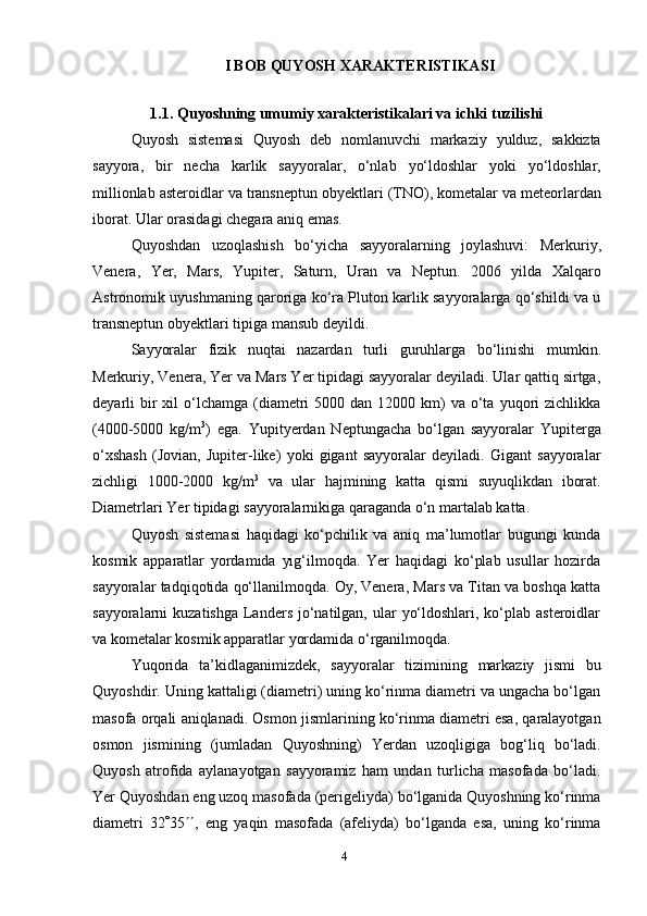 4I BOB  QUYOSH   XARAKTERISTIKA SI
1.1.  Quyoshning   umumiy   xarakteristikalari   va   ichki   tuzilishi  
Quyosh   sistemasi   Quyosh   deb   nomlanuvchi   markaziy   yulduz,   sakkizta
sayyora,   bir   necha   karlik   sayyoralar,   o‘nlab   yo‘ldoshlar   yoki   yo‘ldoshlar,
millionlab   asteroidlar   va   transneptun   obyektlari   (TNO),   kometalar   va   meteorlardan
iborat.   Ular   orasidagi chegara   aniq   emas.
Quyoshdan   uzoqlashish   bo‘yicha   sayyoralarning   joylashuvi:   Merkuriy,
Venera,   Yer,   Mars,   Yupiter,   Saturn,   Uran   va   Neptun.   2006   yilda   Xalqaro
Astronomik uyushmaning qaroriga ko‘ra Pluton karlik sayyoralarga qo‘shildi va u
transneptun obyektlari   tipiga   mansub   deyildi.
Sayyoralar   fizik   nuqtai   nazardan   turli   guruhlarga   bo‘linishi   mumkin.
Merkuriy, Venera, Yer va Mars Yer tipidagi sayyoralar deyiladi. Ular qattiq sirtga,
deyarli  bir  xil  o‘lchamga  (diametri  5000  dan  12000 km)  va  o‘ta  yuqori   zichlikka
(4000-5000   kg/m 3
)   ega.   Yupityerdan   Neptungacha   bo‘lgan   sayyoralar   Yupiterga
o‘xshash   (Jovian,   Jupiter-like)   yoki   gigant   sayyoralar   deyiladi.   Gigant   sayyoralar
zichligi   1000-2000   kg/m 3
  va   ular   hajmining   katta   qismi   suyuqlikdan   iborat.
Diametrlari   Yer   tipidagi   sayyoralarnikiga   qaraganda   o‘n martalab katta.
Quyosh   sistemasi   haqidagi   ko‘pchilik   va   aniq   ma’lumotlar   bugungi   kunda
kosmik   apparatlar   yordamida   yig‘ilmoqda.   Yer   haqidagi   ko‘plab   usullar   hozirda
sayyoralar tadqiqotida qo‘llanilmoqda. Oy, Venera, Mars va Titan va boshqa katta
sayyoralarni  kuzatishga  Landers  jo‘natilgan, ular  yo‘ldoshlari, ko‘plab asteroidlar
va   kometalar   kosmik apparatlar yordamida   o‘rganilmoqda.
Yuqorida   ta’kidlaganimizdek,   sayyoralar   tizimining   markaziy   jismi   bu
Quyoshdir. Uning kattaligi (diametri) uning ko‘rinma diametri va ungacha bo‘lgan
masofa orqali aniqlanadi. Osmon jismlarining ko‘rinma diametri esa, qaralayotgan
osmon   jismining   (jumladan   Quyoshning)   Yerdan   uzoqligiga   bog‘liq   bo‘ladi.
Quyosh   atrofida   aylanayotgan   sayyoramiz   ham   undan   turlicha   masofada   bo‘ladi.
Yer Quyoshdan eng uzoq masofada (perigeliyda) bo‘lganida Quyoshning ko‘rinma
diametri   32  35  ,   eng   yaqin   masofada   (afeliyda)   bo‘lganda   esa,   uning   ko‘rinma 