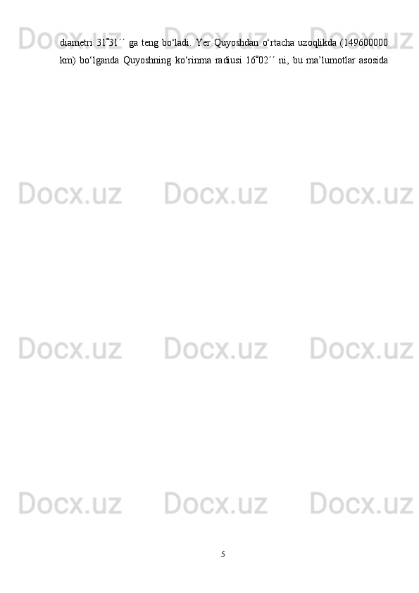 5diametri   31  31    ga   teng   bo‘ladi.   Yer   Quyoshdan   o‘rtacha   uzoqlikda   (149600000
km)   bo‘lganda   Quyoshning   ko‘rinma   radiusi   16  02    ni,   bu   ma’lumotlar   asosida 