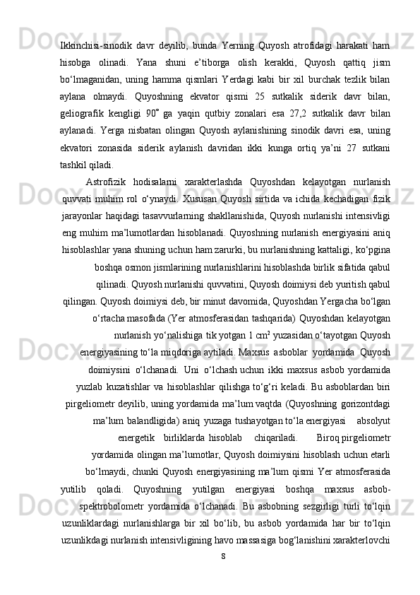 8Ikkinchisi-sinodik   davr   deyilib,   bunda   Yerning   Quyosh   atrofidagi   harakati   ham
hisobga   olinadi.   Yana   shuni   e’tiborga   olish   kerakki,   Quyosh   qattiq   jism
bo‘lmaganidan,   uning   hamma   qismlari   Yerdagi   kabi   bir   xil   burchak   tezlik   bilan
aylana   olmaydi.   Quyoshning   ekvator   qismi   25   sutkalik   siderik   davr   bilan,
geliografik   kengligi   90    ga   yaqin   qutbiy   zonalari   esa   27,2   sutkalik   davr   bilan
aylanadi.   Yerga   nisbatan   olingan   Quyosh   aylanishining   sinodik   davri   esa,   uning
ekvatori   zonasida   siderik   aylanish   davridan   ikki   kunga   ortiq   ya’ni   27   sutkani
tashkil   qiladi.
Astrofizik hodisalarni xarakterlashda Quyoshdan kelayotgan nurlanish
quvvati   muhim   rol   o‘ynaydi.   Xususan   Quyosh   sirtida   va   ichida   kechadigan   fizik
jarayonlar   haqidagi   tasavvurlarning   shakllanishida,   Quyosh   nurlanishi   intensivligi
eng   muhim   ma’lumotlardan   hisoblanadi.   Quyoshning   nurlanish   energiyasini   aniq
hisoblashlar   yana   shuning   uchun   ham   zarurki,   bu   nurlanishning   kattaligi,   ko‘pgina
boshqa   osmon   jismlarining   nurlanishlarini   hisoblashda   birlik   sifatida   qabul
qilinadi.   Quyosh nurlanishi quvvatini, Quyosh doimiysi deb yuritish qabul
qilingan. Quyosh   doimiysi   deb,   bir   minut   davomida,   Quyoshdan   Yergacha   bo‘lgan
o‘rtacha   masofada   (Yer   atmosferasidan   tashqarida)   Quyoshdan   kelayotgan
nurlanish   yo‘nalishiga   tik   yotgan 1  c m 2
 yuzasidan o‘tayotgan Quyosh
energiyasining to‘la miqdoriga aytiladi.   Maxsus   asboblar   yordamida   Quyosh
doimiysini   o‘lchanadi.   Uni   o‘lchash   uchun   ikki   maxsus   asbob   yordamida
yuzlab   kuzatishlar   va   hisoblashlar   qilishga   to‘g‘ri   keladi.   Bu   asboblardan   biri
pirgeliometr   deyilib,   uning   yordamida   ma’lum   vaqtda   (Quyoshning   gorizontdagi
ma’lum   balandligida)   aniq   yuzaga   tushayotgan   to‘la energiyasi absolyut
energetik birliklarda hisoblab chiqariladi. Biroq   pirgeliometr
yordamida   olingan   ma’lumotlar,   Quyosh   doimiysini   hisoblash   uchun   etarli
bo‘lmaydi,   chunki   Quyosh   energiyasining   ma’lum   qismi   Yer   atmosferasida
yutilib qoladi. Quyoshning yutilgan energiyasi boshqa maxsus asbob-
spektrobolometr   yordamida   o‘lchanadi.   Bu   asbobning   sezgirligi   turli   to‘lqin
uzunliklardagi   nurlanishlarga   bir   xil   bo‘lib,   bu   asbob   yordamida   har   bir   to‘lqin
uzunlikdagi nurlanish intensivligining havo massasiga bog‘lanishini xarakterlovchi 